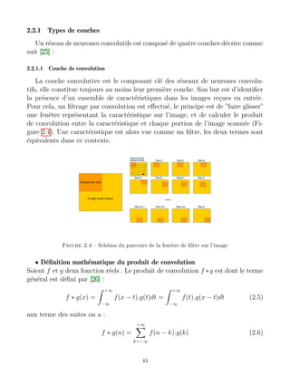 2.2.1 Types de couches
Un réseau de neurones convolutifs est composé de quatre couches décrire comme
suit [25] :
2.2.1.1 Couche de convolution
La couche convolutive est le composant clé des réseaux de neurones convolu-
tifs, elle constitue toujours au moins leur première couche. Son but est d’identifier
la présence d’un ensemble de caractéristiques dans les images reçues en entrée.
Pour cela, un filtrage par convolution est effectué, le principe est de ”faire glisser”
une fenêtre représentant la caractéristique sur l’image, et de calculer le produit
de convolution entre la caractéristique et chaque portion de l’image scannée (Fi-
gure 2.4). Une caractéristique est alors vue comme un filtre, les deux termes sont
équivalents dans ce contexte.
Figure 2.4 – Schéma du parcours de la fenêtre de filtre sur l’image
• Définition mathématique du produit de convolution
Soient f et g deux fonction réels . Le produit de convolution f ∗g est dont le terme
général est défini par [26] :
f ∗ g(x) =
Z +∞
−∞
f(x − t).g(t)dt =
Z +∞
−∞
f(t).g(x − t)dt (2.5)
aux terme des suites on a :
f ∗ g(n) =
+∞
X
k=−∞
f(n − k).g(k) (2.6)
44
 
