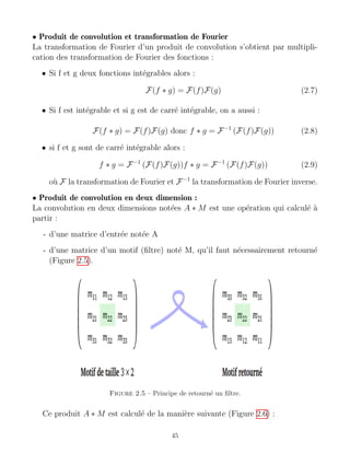 • Produit de convolution et transformation de Fourier
La transformation de Fourier d’un produit de convolution s’obtient par multipli-
cation des transformation de Fourier des fonctions :
• Si f et g deux fonctions intégrables alors :
F(f ∗ g) = F(f)F(g) (2.7)
• Si f est intégrable et si g est de carré intégrable, on a aussi :
F(f ∗ g) = F(f)F(g) donc f ∗ g = F−1
(F(f)F(g)) (2.8)
• si f et g sont de carré intégrable alors :
f ∗ g = F−1
(F(f)F(g))f ∗ g = F−1
(F(f)F(g)) (2.9)
où F la transformation de Fourier et F−1
la transformation de Fourier inverse.
• Produit de convolution en deux dimension :
La convolution en deux dimensions notées A ∗ M est une opération qui calculé à
partir :
- d’une matrice d’entrée notée A
- d’une matrice d’un motif (filtre) noté M, qu’il faut nécessairement retourné
(Figure 2.5).
Figure 2.5 – Principe de retourné un filtre.
Ce produit A ∗ M est calculé de la manière suivante (Figure 2.6) :
45
 