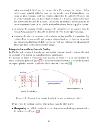 valeur maximale à l’intérieur de chaque cellule. En pratique, de petites cellules
carrées sont souvent utilisées pour ne pas perdre trop d’informations. Les
choix les plus courants sont des cellules adjacentes de taille 2 × 2 pixels qui
ne se chevauchent pas, ou des cellules de taille 3 × 3 pixels, séparées les unes
des autres par des pas de 2 pixels. On obtient en sortie le même nombre de
cartes caractéristiques qu’en entrée, mais celles-ci sont beaucoup plus petites.
• La couche de pooling réduit le nombre de paramètres et de calculs dans le
réseau. Cela améliore l’efficacité du réseau et évite le sur-apprentissage.
• la couche de mise en commun rend le réseau moins sensible à la position des
entités, donc qu’une entité soit un peu plus en haut ou en bas, ou même ait
une orientation légèrement différente ne devrait pas entraı̂ner de changement
drastique dans la classification de l’image.
Interprétation mathématique du Pooling
Le Pooling est consiste à transformer une matrice en une matrice plus petite tout
en essayant d’en garder les caractéristiques principales.
Un pooling de taille k transforme une matrice de taille n × p en une matrice de
taille k fois plus petite (Figure 2.7 ). Une sous-matrice de taille k ×k de la matrice
de départ produit un seul coefficient de la matrice d’arrivée [26].
Figure 2.7 – Exemple d’une matrice de taille 4 × 6 avec un pooling de taille 2.
Deux types de pooling sont les plus utilisés dans la littérature :
• Max-pooling de taille k consiste à retenir le maximum de chaque sous-matrice
de taille k × k (Figure 2.8) :
48
 