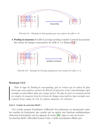 Figure 2.8 – Exemple de Max-pooling pour une matrice de taille 4 × 6.
• Pooling en moyenne de taille k (average pooling) consiste à retenir la moyenne
des termes de chaque sous-matrice de taille k × k (Figure 2.9) :
Figure 2.9 – Exemple de Average pooling pour une matrice de taille 4 × 6.
Remarque 2.2.2 :
Pour le type de Pooling le max-pooling, qui ne retient que la valeur la plus
élevée par sous-matrice, permet de détecter la présence d’une caractéristique (par
exemple un pixel blanc dans une image noire). De plus la mise en commun prend
en compte en moyenne tous les termes de chaque sous-matrice (par exemple avec
4 pixels d’une image de ciel, la couleur moyenne est retenue).
2.2.1.3 Couche de correction ReLU :
Cet couche permet d’améliorer l’efficacité du traitement en interposant entre
les couches de traitement une couche qui va opérer une fonction mathématique
(fonction d’activation) sur les signaux de sortie [28]. dans ce sens on trouve :
La fonction ReLU (Rectified Linear Units ) réelle non-linéaire définie par :
49
 