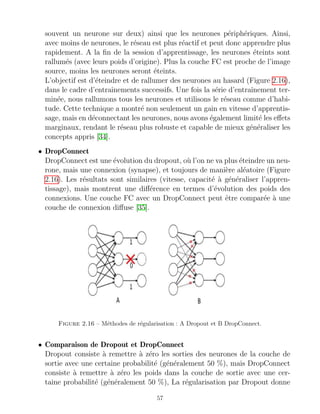 souvent un neurone sur deux) ainsi que les neurones périphériques. Ainsi,
avec moins de neurones, le réseau est plus réactif et peut donc apprendre plus
rapidement. A la fin de la session d’apprentissage, les neurones éteints sont
rallumés (avec leurs poids d’origine). Plus la couche FC est proche de l’image
source, moins les neurones seront éteints.
L’objectif est d’éteindre et de rallumer des neurones au hasard (Figure 2.16),
dans le cadre d’entraı̂nements successifs. Une fois la série d’entraı̂nement ter-
minée, nous rallumons tous les neurones et utilisons le réseau comme d’habi-
tude. Cette technique a montré non seulement un gain en vitesse d’apprentis-
sage, mais en déconnectant les neurones, nous avons également limité les effets
marginaux, rendant le réseau plus robuste et capable de mieux généraliser les
concepts appris [34].
• DropConnect
DropConnect est une évolution du dropout, où l’on ne va plus éteindre un neu-
rone, mais une connexion (synapse), et toujours de manière aléatoire (Figure
2.16). Les résultats sont similaires (vitesse, capacité à généraliser l’appren-
tissage), mais montrent une différence en termes d’évolution des poids des
connexions. Une couche FC avec un DropConnect peut être comparée à une
couche de connexion diffuse [35].
Figure 2.16 – Méthodes de régularisation : A Dropout et B DropConnect.
• Comparaison de Dropout et DropConnect
Dropout consiste à remettre à zéro les sorties des neurones de la couche de
sortie avec une certaine probabilité (généralement 50 %), mais DropConnect
consiste à remettre à zéro les poids dans la couche de sortie avec une cer-
taine probabilité (généralement 50 %), La régularisation par Dropout donne
57
 