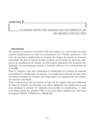 CHAPITRE 3
CLASSIFICATION DES IMAGES PAR LES RÉSEAUX DE
NEURONES CONVOLUTIFS
Introduction
Les réseaux de neurones convolutifs CNN sont utilisés avec succès dans un grand
nombre d’applications. La tâche de reconnaissance de l’écriture manuscrite a été
l’une des premières applications de l’analyse des images de réseaux de neurones
convolutifs. En plus de fournir de bons résultats sur les tâches de détection d’ob-
jets et de classification des images, ils fonctionnent également bien lorsqu’ils sont
appliqués à la reconnaissance faciale, à l’analyse vidéo ou à la reconnaissance de
texte [38].
Dans ce chapitre, nous nous intéressons à l’application des réseaux de neurones
convolutifs à la classification des images, cette application donnant de bons résul-
tats dans le domaine de l’analyse des images grâce à la régularisation des réseaux
de neurones convolutifs.
Nous commencerons par des notions de base sur les images, puis nous définirons
les bases de données sur lesquelles nous allons appliquées des classifications, puis
nous décrirons le principe de validation d’un modèle de classifications, et enfin
nous allons généré des modèle CNNs et que nous allons appliqué sur trois bases
de données MNIST, CIFAR-10 et CIFAR-100.
60
 