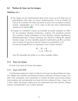 3.1 Notion de base sur les images
Définition 3.1.1 :
• Une image est une représentation plate d’une scène ou d’un objet qui est
généralement situé dans un espace tridimensionnel. C’est le résultat du
contact de la lumière de l’objet qui forme la scène avec un capteur (caméra,
scanner, radiographie, etc.). Il ne s’agit en fait que d’une représentation
spatiale de la lumière [39].
• L’image est considérée comme un ensemble de points auxquels est affec-
tée une grandeur physique (luminance, couleur). Ces grandeurs peuvent
être continues (image analogique) ou bien discrètes (images numériques).
Mathématiquement, l’image représente une fonction continue F, appelée
fonction image, de deux variables spatiales représentées par F(x, y) mesu-
rant la nuance du niveau de gris de l’image au coordonnées (x, y).
La fonction Image F peut se représenter sous la forme suivante :
F : R2
→ R
(x, y) → F(x, y).
Avec R l’ensemble des réelles et x,y deux variables réelles.
3.1.1 Types des images
Il existe trois types de format des images :
3.1.1.1 Image couleur RVB
L’œil humain analyse la couleur à l’aide de trois types de photocellules les cônes.
Ces cellules sont sensibles aux fréquences basses, moyennes ou hautes (rouge, vert,
bleu). Par conséquent, pour représenter la couleur du pixel, nous devons donner
trois nombres, qui correspondent aux doses des trois couleurs de base : rouge, vert
et bleu. Ainsi, une image couleur peut être représentée par trois matrices, chaque
matrice correspondant à une couleur primaire.
61
 