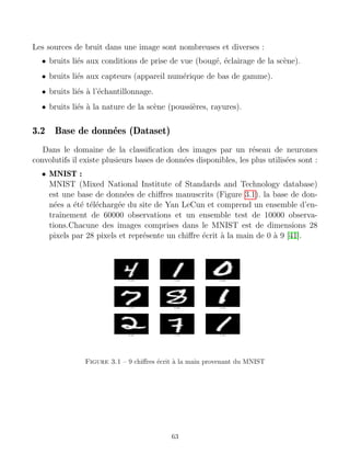 Les sources de bruit dans une image sont nombreuses et diverses :
• bruits liés aux conditions de prise de vue (bougé, éclairage de la scène).
• bruits liés aux capteurs (appareil numérique de bas de gamme).
• bruits liés à l’échantillonnage.
• bruits liés à la nature de la scène (poussières, rayures).
3.2 Base de données (Dataset)
Dans le domaine de la classification des images par un réseau de neurones
convolutifs il existe plusieurs bases de données disponibles, les plus utilisées sont :
• MNIST :
MNIST (Mixed National Institute of Standards and Technology database)
est une base de données de chiffres manuscrits (Figure 3.1). la base de don-
nées a été téléchargée du site de Yan LeCun et comprend un ensemble d’en-
traı̂nement de 60000 observations et un ensemble test de 10000 observa-
tions.Chacune des images comprises dans le MNIST est de dimensions 28
pixels par 28 pixels et représente un chiffre écrit à la main de 0 à 9 [41].
Figure 3.1 – 9 chiffres écrit à la main provenant du MNIST
63
 