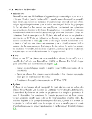 3.4.1 Outils et les librairies
• TensorFlow
TensorFlow est une bibliothèque d’apprentissage automatique open source,
créée par l’équipe Google Brain en 2011, sous la forme d’un système proprié-
taire dédié aux réseaux de neurones d’apprentissage profond, est une biblio-
thèque logicielle open source pour le calcul numérique à l’aide de graphiques
de flux de données. Les nœuds des graphiques représentent des opérations
mathématiques, tandis que les bords des graphiques représentent les tableaux
multidimensionnels de données (tenseurs) qui circulent entre eux. Cette ar-
chitecture flexible vous permet de déployer des calculs sur un ou plusieurs
processeurs ou GPU sur un ordinateur de bureau, un serveur ou un appareil
mobile sans réécrire le code [46]. Cette bibliothèque permet notamment d’en-
traı̂ner et d’exécuter des réseaux de neurones pour la classification de chiffres
manuscrits, la reconnaissance des images, les inclusions de mots, les réseaux
de neurones récurrents, les modèles séquence à séquence pour la traduction
automatique, ou encore le traitement du langage naturel.
• Keras
Keras est une API de réseaux de neurones de haut niveau, écrite en Python et
capable de s’exécuter sur TensorFlow, CNTK ou Theano. Il a été développé
pour permettre une expérimentation rapide [47].
- Permet un prototypage simple et rapide (convivialité, modularité et ex-
tensibilité).
- Prend en charge les réseaux convolutionnels et les réseaux récurrents,
ainsi que les combinaisons des deux.
- Fonctionne de manière transparente sur CPU et GPU.
• Python
Python est un langage objet interprété de haut niveau, créé au début des
années 90 par Guido Van Rossum au Centrum voorWiskunde à Informatica,
Amsterdam. Python est un outile de programmation simple et puissante. Il
mise à disposition des structures de données puissantes et de haut niveau
et une approche simple mais réelle de la programmation orientée objet. La
syntaxe élégante et le typage dynamique de Python, ajoutés à sa nature in-
terprétée, le rendent idéal pour les scripts et pour le développement rapide
d’applications dans de nombreux domaines et sur la plupart des plates-formes
[48].
67
 