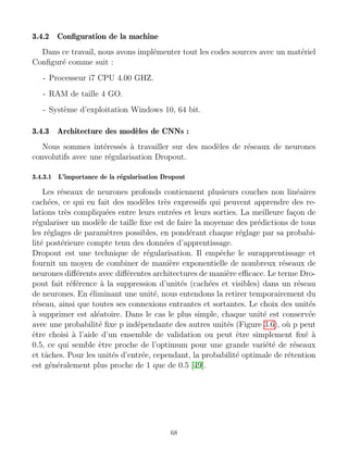 3.4.2 Configuration de la machine
Dans ce travail, nous avons implémenter tout les codes sources avec un matériel
Configuré comme suit :
- Processeur i7 CPU 4.00 GHZ.
- RAM de taille 4 GO.
- Système d’exploitation Windows 10, 64 bit.
3.4.3 Architecture des modèles de CNNs :
Nous sommes intéressés à travailler sur des modèles de réseaux de neurones
convolutifs avec une régularisation Dropout.
3.4.3.1 L’importance de la régularisation Dropout
Les réseaux de neurones profonds contiennent plusieurs couches non linéaires
cachées, ce qui en fait des modèles très expressifs qui peuvent apprendre des re-
lations très compliquées entre leurs entrées et leurs sorties. La meilleure façon de
régulariser un modèle de taille fixe est de faire la moyenne des prédictions de tous
les réglages de paramètres possibles, en pondérant chaque réglage par sa probabi-
lité postérieure compte tenu des données d’apprentissage.
Dropout est une technique de régularisation. Il empêche le surapprentissage et
fournit un moyen de combiner de manière exponentielle de nombreux réseaux de
neurones différents avec différentes architectures de manière efficace. Le terme Dro-
pout fait référence à la suppression d’unités (cachées et visibles) dans un réseau
de neurones. En éliminant une unité, nous entendons la retirer temporairement du
réseau, ainsi que toutes ses connexions entrantes et sortantes. Le choix des unités
à supprimer est aléatoire. Dans le cas le plus simple, chaque unité est conservée
avec une probabilité fixe p indépendante des autres unités (Figure 3.6), où p peut
être choisi à l’aide d’un ensemble de validation ou peut être simplement fixé à
0.5, ce qui semble être proche de l’optimum pour une grande variété de réseaux
et tâches. Pour les unités d’entrée, cependant, la probabilité optimale de rétention
est généralement plus proche de 1 que de 0.5 [49].
68
 