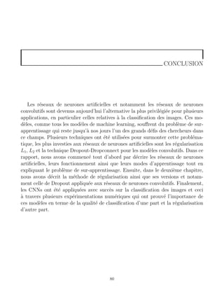 CONCLUSION
Les réseaux de neurones artificielles et notamment les réseaux de neurones
convolutifs sont devenus aujourd’hui l’alternative la plus privilégiée pour plusieurs
applications, en particulier celles relatives à la classification des images. Ces mo-
dèles, comme tous les modèles de machine learning, souffrent du problème de sur-
apprentissage qui reste jusqu’à nos jours l’un des grands défis des chercheurs dans
ce champs. Plusieurs techniques ont été utilisées pour surmonter cette probléma-
tique, les plus investies aux réseaux de neurones artificielles sont les régularisation
L1, L2 et la technique Dropout-Dropconnect pour les modèles convolutifs. Dans ce
rapport, nous avons commencé tout d’abord par décrire les réseaux de neurones
artificielles, leurs fonctionnement ainsi que leurs modes d’apprentissage tout en
expliquant le problème de sur-apprentissage. Ensuite, dans le deuxième chapitre,
nous avons décrit la méthode de régularisation ainsi que ses versions et notam-
ment celle de Dropout appliquée aux réseaux de neurones convolutifs. Finalement,
les CNNs ont été appliquées avec succès sur la classification des images et ceci
à travers plusieurs expérimentations numériques qui ont prouvé l’importance de
ces modèles en terme de la qualité de classification d’une part et la régularisation
d’autre part.
80
 