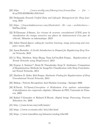 [29] https : //www.oreilly.com/library/view/tensorflow − for −
deep/9781491980446/ch04.html
[30] Deshpande,Towards Unified Data and Lifecycle Management for Deep Lear-
ning, 2016
[31] https : //towardsdatascience.com/illustrated − 10 − cnn − architectures −
95d78ace614d
[32] B.Ghennam ,S.Smara, Les réseaux de neurone convolutionel (CNN) pour la
classification des images associées aux places de stationnement d’un parc de
véhicule, Mémoire en informatique ,2019
[33] Julien Mairal,Sparse coding for machine learning, image processing and com-
puter vision, 2011
[34] Jason Brownlee ,A Gentle Introduction to Dropout for Regularizing Deep Neu-
ral Networks, 2018
[35] Li Wan, Matthew, Sixin Zhang, Yann LeCun,Rob Fergus, Regularization of
Neural Networks using DropConnect, 2013
[36] Evgeny A. Smirnov*, Denis M. Timoshenko, Serge N. Andrianov, Comparison
of Regularization Methods for ImageNet Classification with Deep Convolutio-
nal Neural Networks, 2014
[37] Matthew D. Zeiler, Rob Fergus, Stochastic Pooling for Regularization of Deep
Convolutional Neural Networks, 2013
[38] Bishop - Pattern Recognition And Machine Learning - Springer 2006
[39] H.Naciri, N.Chaoui,Conception et Réalisation d’un système automatique
d’identification des empreintes digitales, Mémoire de PFE, Université de Tlem-
cen, 2003
[40] Rafael C.Gonzalez et Richard E.Woods ,Digital Image Processing, Pearson
Education Inc, 2008
[41] http ://yann.lecun.com/exdb/mnist/
[42] https ://www.cs.toronto.edu/ kriz/cifar.html
[43] https ://www.tensorflow.org/datasets/catalog/cifar100
83
 