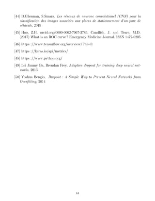 [44] B.Ghennan, S.Smara, Les réseaux de neurone convolutionel (CNN) pour la
classification des images associées aux places de stationnement d’un parc de
véhicule, 2019
[45] Hoo, Z.H. orcid.org/0000-0002-7067-3783, Candlish, J. and Teare, M.D.
(2017) What is an ROC curve ? Emergency Medicine Journal. ISSN 1472-0205
[46] https ://www.tensorflow.org/overview/ ?hl=fr
[47] https ://keras.io/api/metrics/
[48] https ://www.python.org/
[49] Lei Jimmy Ba, Brendan Frey, Adaptive dropout for training deep neural net-
works, 2013
[50] Yoshua Bengio, Dropout : A Simple Way to Prevent Neural Networks from
Overfitting, 2014
84
 