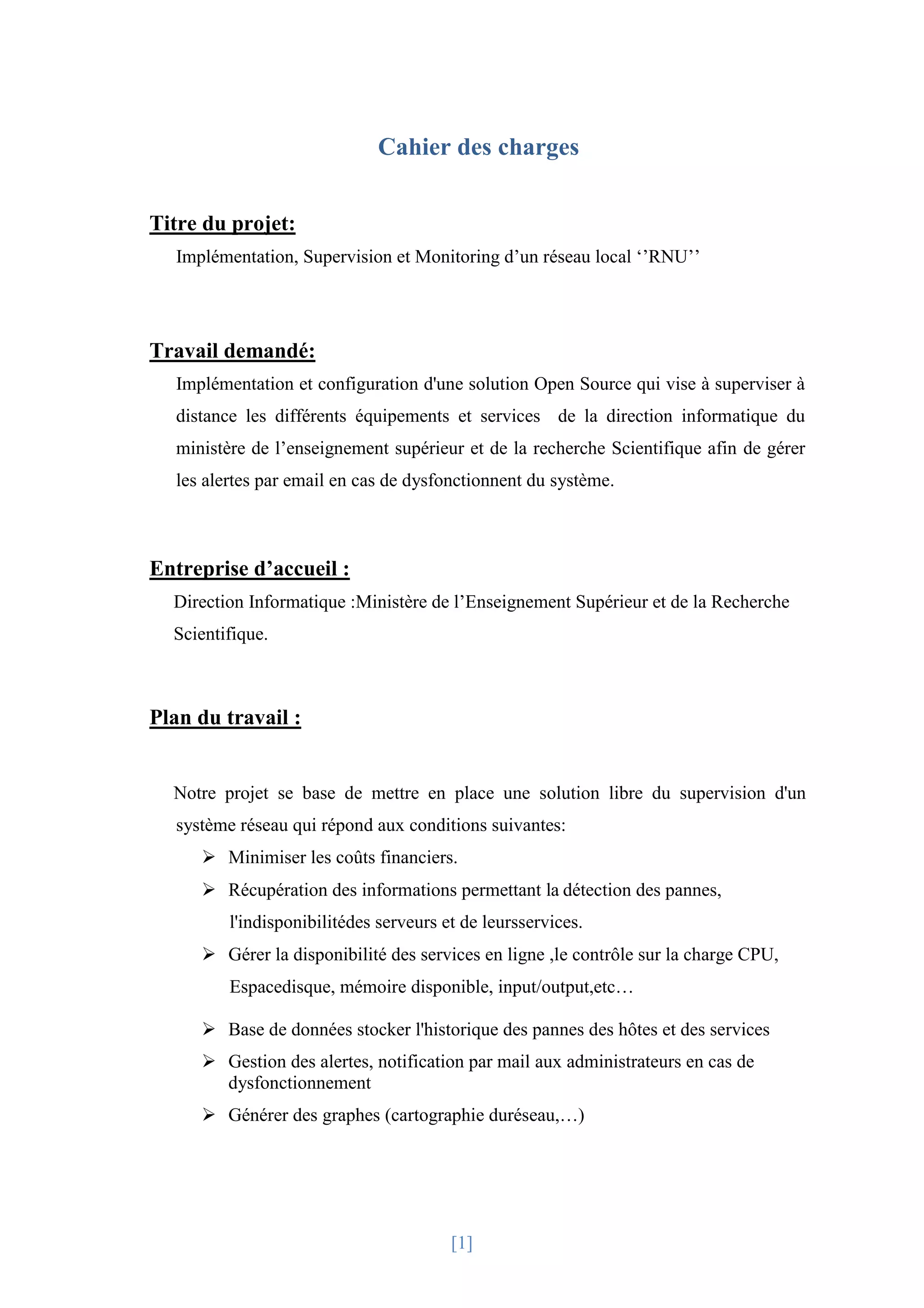 [1]
Cahier des charges
Titre du projet:
Implémentation, Supervision et Monitoring d’un réseau local ‘’RNU’’
Travail demandé:
Implémentation et configuration d'une solution Open Source qui vise à superviser à
distance les différents équipements et services de la direction informatique du
ministère de l’enseignement supérieur et de la recherche Scientifique afin de gérer
les alertes par email en cas de dysfonctionnent du système.
Entreprise d’accueil :
Direction Informatique :Ministère de l’Enseignement Supérieur et de la Recherche
Scientifique.
Plan du travail :
Notre projet se base de mettre en place une solution libre du supervision d'un
système réseau qui répond aux conditions suivantes:
 Minimiser les coûts financiers.
 Récupération des informations permettant la détection des pannes,
l'indisponibilitédes serveurs et de leursservices.
 Gérer la disponibilité des services en ligne ,le contrôle sur la charge CPU,
Espacedisque, mémoire disponible, input/output,etc…
 Base de données stocker l'historique des pannes des hôtes et des services
 Gestion des alertes, notification par mail aux administrateurs en cas de
dysfonctionnement
 Générer des graphes (cartographie duréseau,…)
 