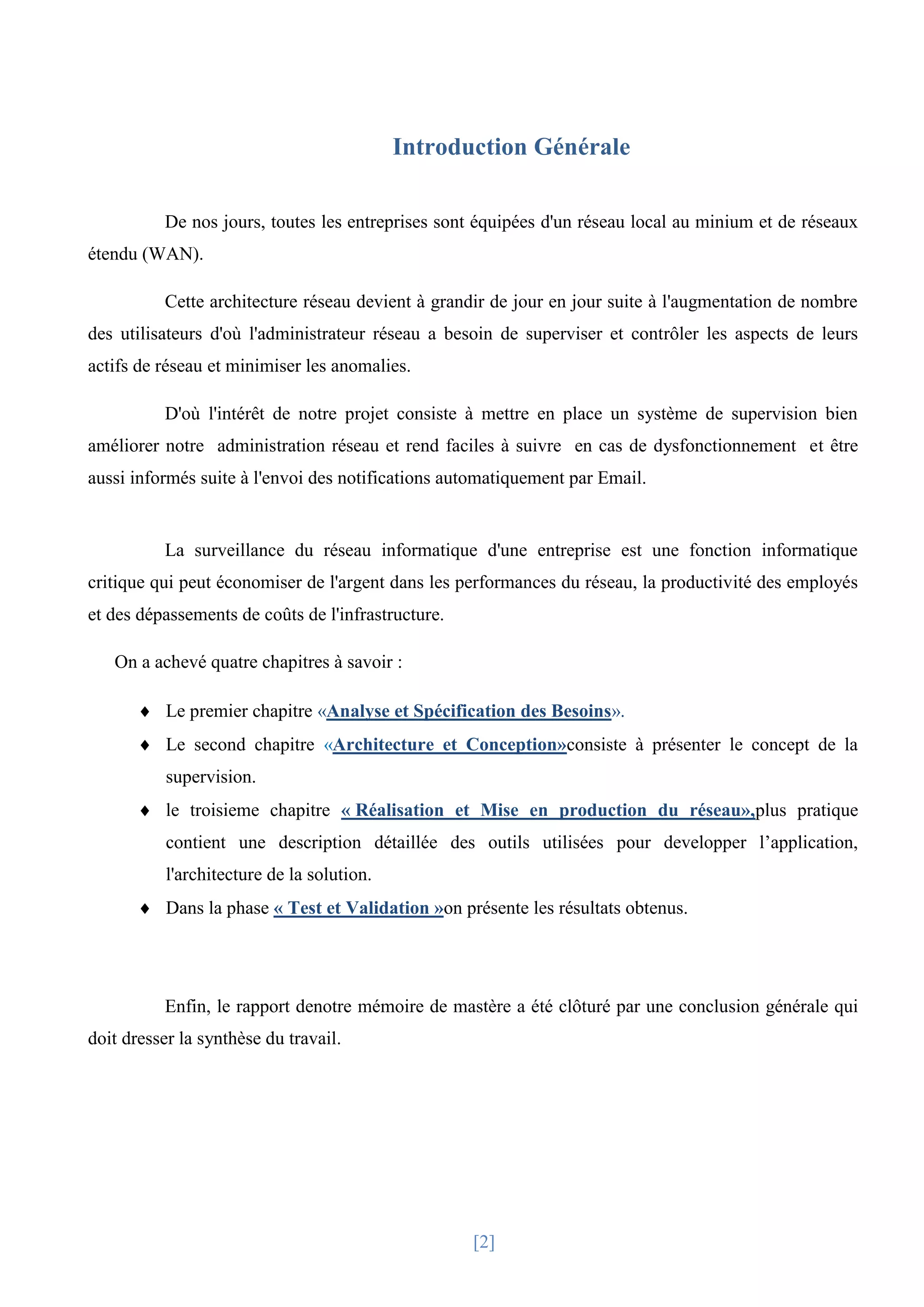 [2]
Introduction Générale
De nos jours, toutes les entreprises sont équipées d'un réseau local au minium et de réseaux
étendu (WAN).
Cette architecture réseau devient à grandir de jour en jour suite à l'augmentation de nombre
des utilisateurs d'où l'administrateur réseau a besoin de superviser et contrôler les aspects de leurs
actifs de réseau et minimiser les anomalies.
D'où l'intérêt de notre projet consiste à mettre en place un système de supervision bien
améliorer notre administration réseau et rend faciles à suivre en cas de dysfonctionnement et être
aussi informés suite à l'envoi des notifications automatiquement par Email.
La surveillance du réseau informatique d'une entreprise est une fonction informatique
critique qui peut économiser de l'argent dans les performances du réseau, la productivité des employés
et des dépassements de coûts de l'infrastructure.
On a achevé quatre chapitres à savoir :
 Le premier chapitre «Analyse et Spécification des Besoins».
 Le second chapitre «Architecture et Conception»consiste à présenter le concept de la
supervision.
 le troisieme chapitre « Réalisation et Mise en production du réseau»,plus pratique
contient une description détaillée des outils utilisées pour developper l’application,
l'architecture de la solution.
 Dans la phase « Test et Validation »on présente les résultats obtenus.
Enfin, le rapport denotre mémoire de mastère a été clôturé par une conclusion générale qui
doit dresser la synthèse du travail.
 