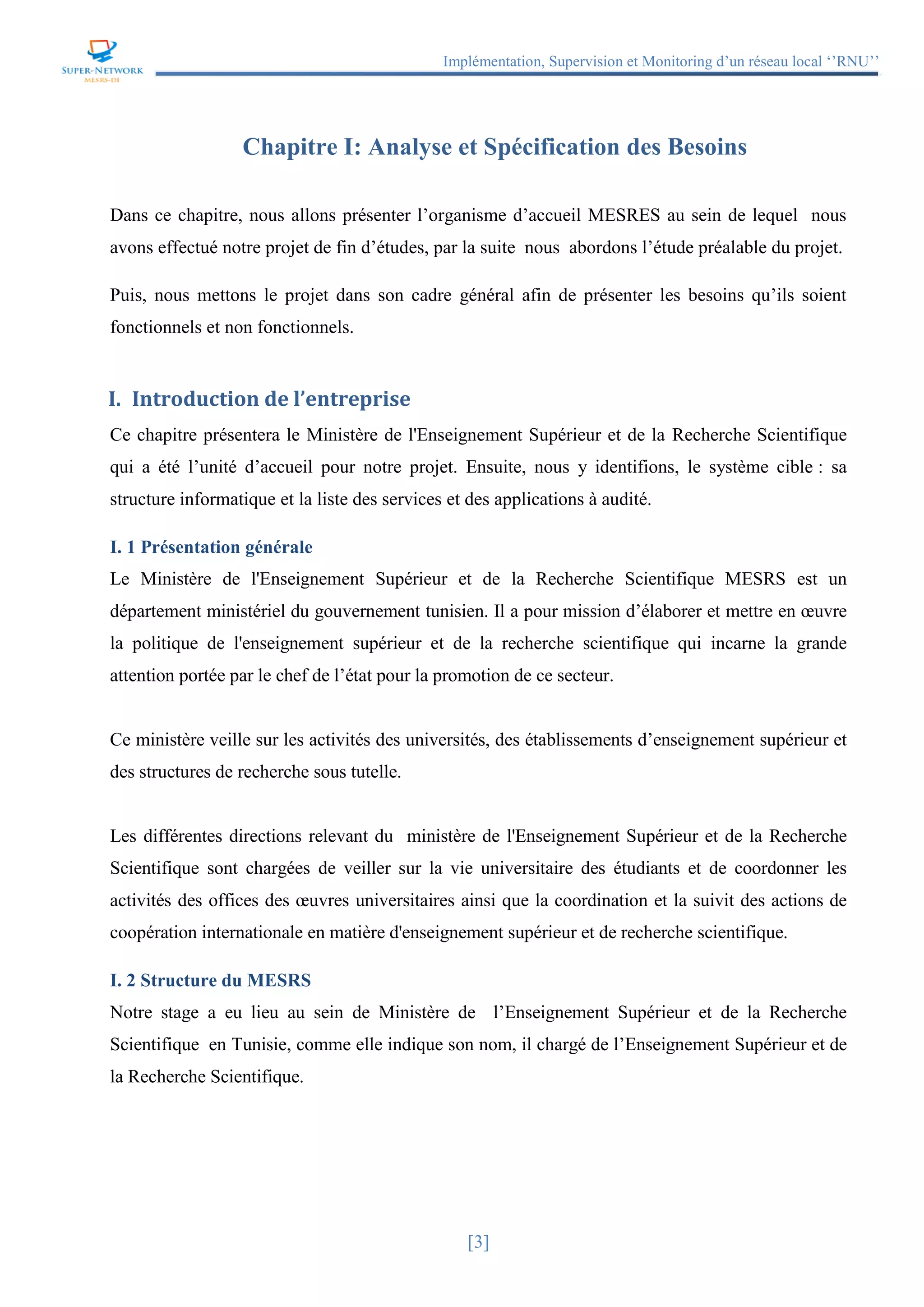 Implémentation, Supervision et Monitoring d’un réseau local ‘’RNU’’
[3]
Chapitre I: Analyse et Spécification des Besoins
Dans ce chapitre, nous allons présenter l’organisme d’accueil MESRES au sein de lequel nous
avons effectué notre projet de fin d’études, par la suite nous abordons l’étude préalable du projet.
Puis, nous mettons le projet dans son cadre général afin de présenter les besoins qu’ils soient
fonctionnels et non fonctionnels.
I. Introduction de l’entreprise
Ce chapitre présentera le Ministère de l'Enseignement Supérieur et de la Recherche Scientifique
qui a été l’unité d’accueil pour notre projet. Ensuite, nous y identifions, le système cible : sa
structure informatique et la liste des services et des applications à audité.
I. 1 Présentation générale
Le Ministère de l'Enseignement Supérieur et de la Recherche Scientifique MESRS est un
département ministériel du gouvernement tunisien. Il a pour mission d’élaborer et mettre en œuvre
la politique de l'enseignement supérieur et de la recherche scientifique qui incarne la grande
attention portée par le chef de l’état pour la promotion de ce secteur.
Ce ministère veille sur les activités des universités, des établissements d’enseignement supérieur et
des structures de recherche sous tutelle.
Les différentes directions relevant du ministère de l'Enseignement Supérieur et de la Recherche
Scientifique sont chargées de veiller sur la vie universitaire des étudiants et de coordonner les
activités des offices des œuvres universitaires ainsi que la coordination et la suivit des actions de
coopération internationale en matière d'enseignement supérieur et de recherche scientifique.
I. 2 Structure du MESRS
Notre stage a eu lieu au sein de Ministère de l’Enseignement Supérieur et de la Recherche
Scientifique en Tunisie, comme elle indique son nom, il chargé de l’Enseignement Supérieur et de
la Recherche Scientifique.
 