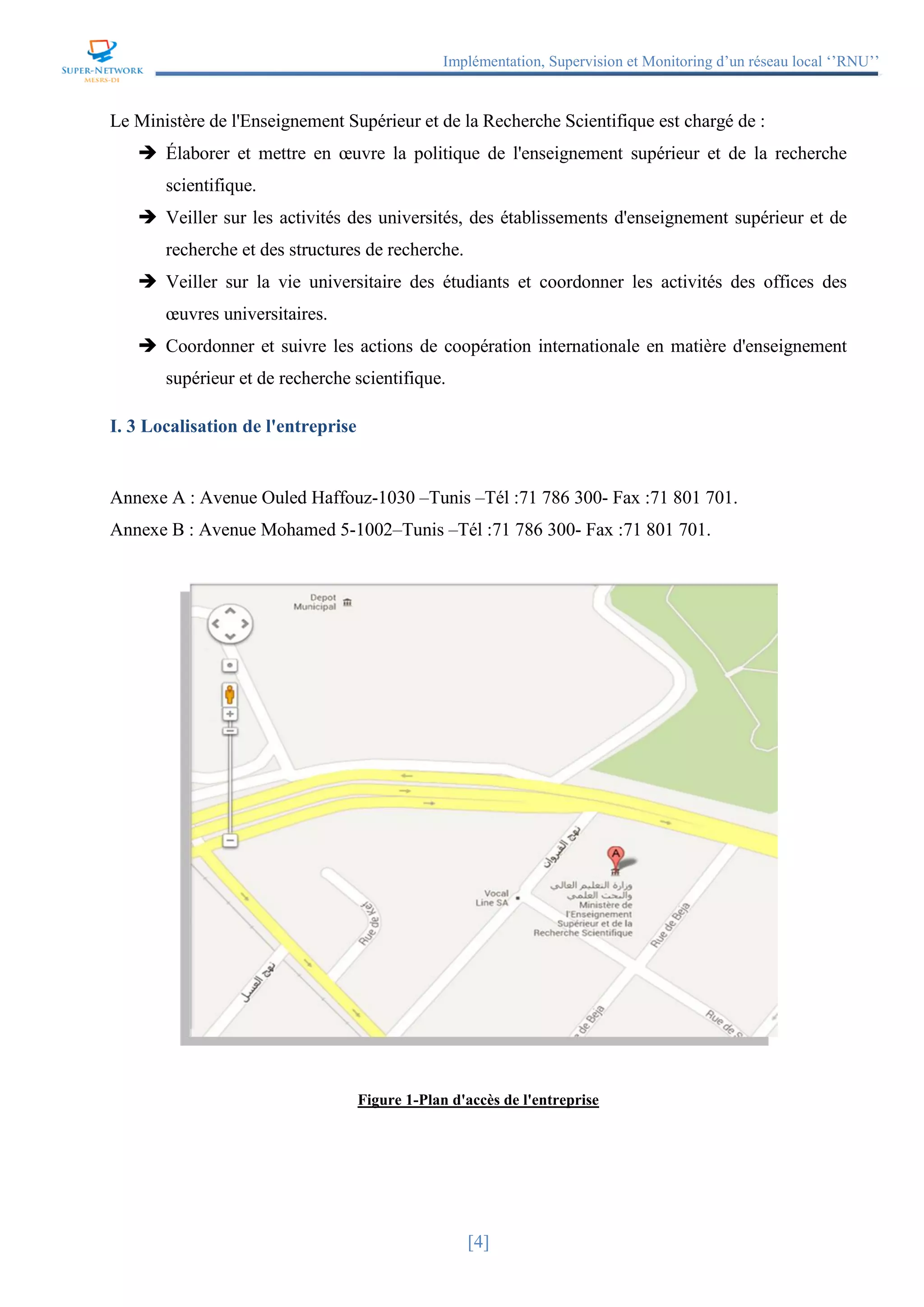 Implémentation, Supervision et Monitoring d’un réseau local ‘’RNU’’
[4]
Le Ministère de l'Enseignement Supérieur et de la Recherche Scientifique est chargé de :
 Élaborer et mettre en œuvre la politique de l'enseignement supérieur et de la recherche
scientifique.
 Veiller sur les activités des universités, des établissements d'enseignement supérieur et de
recherche et des structures de recherche.
 Veiller sur la vie universitaire des étudiants et coordonner les activités des offices des
œuvres universitaires.
 Coordonner et suivre les actions de coopération internationale en matière d'enseignement
supérieur et de recherche scientifique.
I. 3 Localisation de l'entreprise
Annexe A : Avenue Ouled Haffouz-1030 –Tunis –Tél :71 786 300- Fax :71 801 701.
Annexe B : Avenue Mohamed 5-1002–Tunis –Tél :71 786 300- Fax :71 801 701.
Figure 1-Plan d'accès de l'entreprise
 