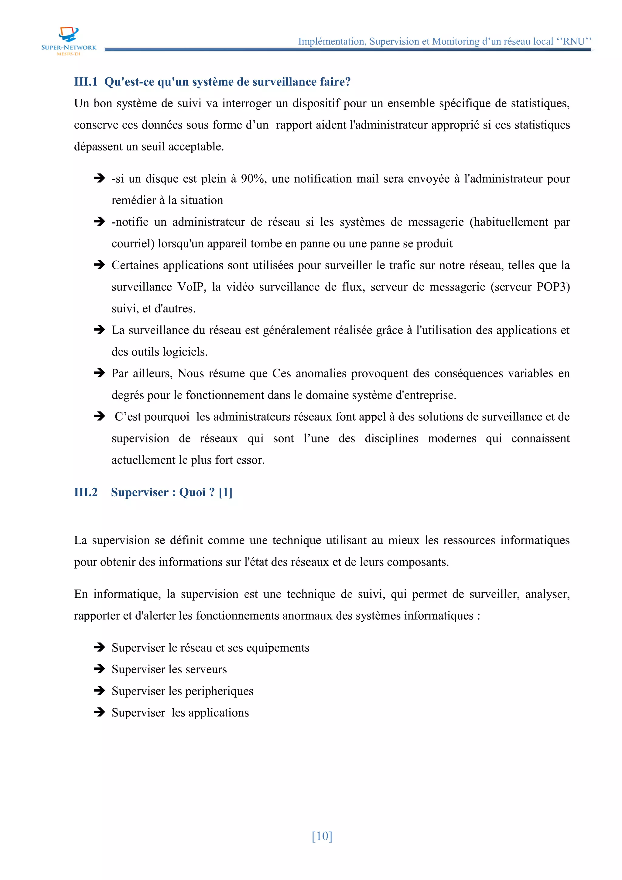 Implémentation, Supervision et Monitoring d’un réseau local ‘’RNU’’
[10]
III.1 Qu'est-ce qu'un système de surveillance faire?
Un bon système de suivi va interroger un dispositif pour un ensemble spécifique de statistiques,
conserve ces données sous forme d’un rapport aident l'administrateur approprié si ces statistiques
dépassent un seuil acceptable.
 -si un disque est plein à 90%, une notification mail sera envoyée à l'administrateur pour
remédier à la situation
 -notifie un administrateur de réseau si les systèmes de messagerie (habituellement par
courriel) lorsqu'un appareil tombe en panne ou une panne se produit
 Certaines applications sont utilisées pour surveiller le trafic sur notre réseau, telles que la
surveillance VoIP, la vidéo surveillance de flux, serveur de messagerie (serveur POP3)
suivi, et d'autres.
 La surveillance du réseau est généralement réalisée grâce à l'utilisation des applications et
des outils logiciels.
 Par ailleurs, Nous résume que Ces anomalies provoquent des conséquences variables en
degrés pour le fonctionnement dans le domaine système d'entreprise.
 C’est pourquoi les administrateurs réseaux font appel à des solutions de surveillance et de
supervision de réseaux qui sont l’une des disciplines modernes qui connaissent
actuellement le plus fort essor.
III.2 Superviser : Quoi ? [1]
La supervision se définit comme une technique utilisant au mieux les ressources informatiques
pour obtenir des informations sur l'état des réseaux et de leurs composants.
En informatique, la supervision est une technique de suivi, qui permet de surveiller, analyser,
rapporter et d'alerter les fonctionnements anormaux des systèmes informatiques :
 Superviser le réseau et ses equipements
 Superviser les serveurs
 Superviser les peripheriques
 Superviser les applications
 