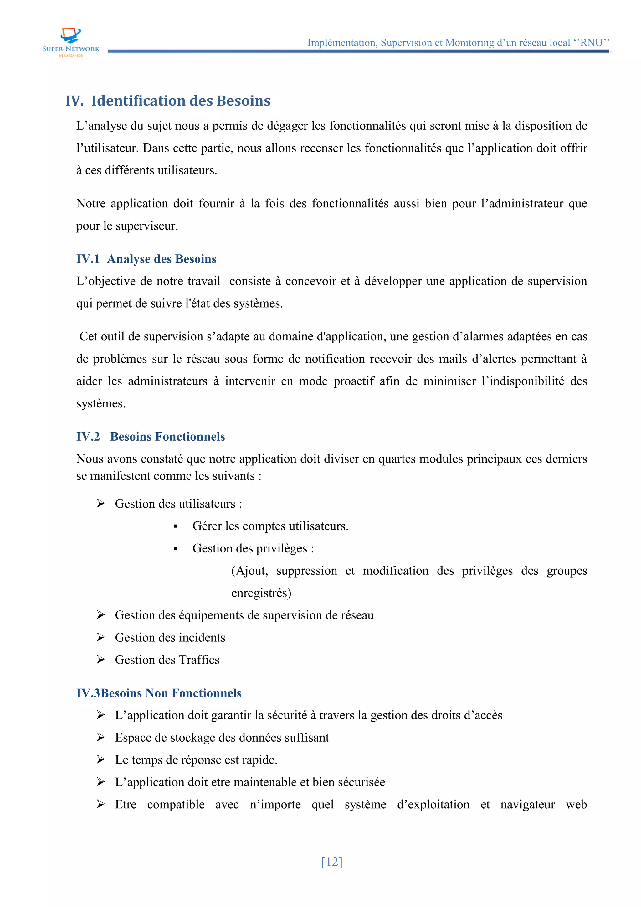 Implémentation, Supervision et Monitoring d’un réseau local ‘’RNU’’
[12]
IV. Identification des Besoins
L’analyse du sujet nous a permis de dégager les fonctionnalités qui seront mise à la disposition de
l’utilisateur. Dans cette partie, nous allons recenser les fonctionnalités que l’application doit offrir
à ces différents utilisateurs.
Notre application doit fournir à la fois des fonctionnalités aussi bien pour l’administrateur que
pour le superviseur.
IV.1 Analyse des Besoins
L’objective de notre travail consiste à concevoir et à développer une application de supervision
qui permet de suivre l'état des systèmes.
Cet outil de supervision s’adapte au domaine d'application, une gestion d’alarmes adaptées en cas
de problèmes sur le réseau sous forme de notification recevoir des mails d’alertes permettant à
aider les administrateurs à intervenir en mode proactif afin de minimiser l’indisponibilité des
systèmes.
IV.2 Besoins Fonctionnels
Nous avons constaté que notre application doit diviser en quartes modules principaux ces derniers
se manifestent comme les suivants :
 Gestion des utilisateurs :
 Gérer les comptes utilisateurs.
 Gestion des privilèges :
(Ajout, suppression et modification des privilèges des groupes
enregistrés)
 Gestion des équipements de supervision de réseau
 Gestion des incidents
 Gestion des Traffics
IV.3Besoins Non Fonctionnels
 L’application doit garantir la sécurité à travers la gestion des droits d’accès
 Espace de stockage des données suffisant
 Le temps de réponse est rapide.
 L’application doit etre maintenable et bien sécurisée
 Etre compatible avec n’importe quel système d’exploitation et navigateur web
 