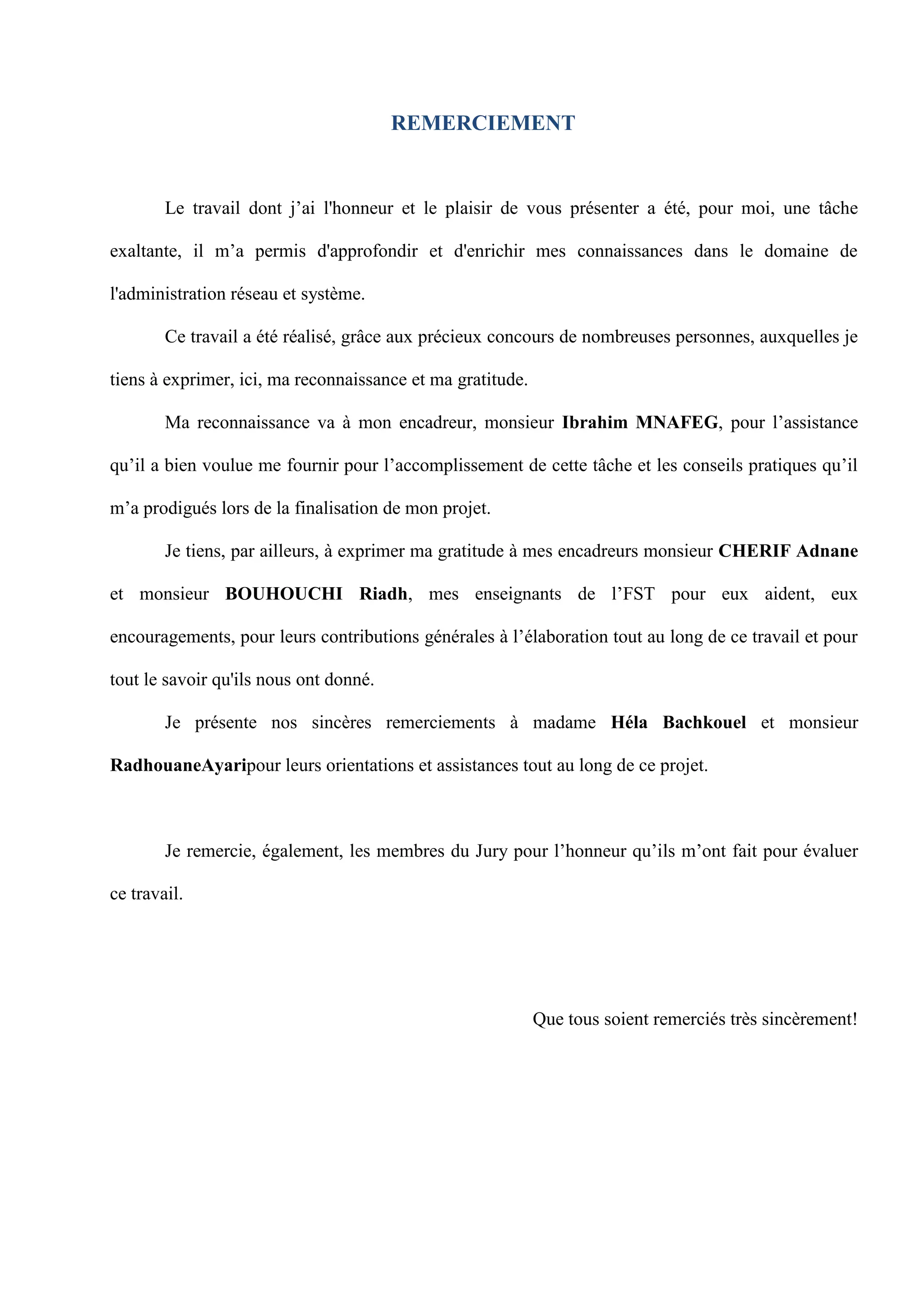 REMERCIEMENT
Le travail dont j’ai l'honneur et le plaisir de vous présenter a été, pour moi, une tâche
exaltante, il m’a permis d'approfondir et d'enrichir mes connaissances dans le domaine de
l'administration réseau et système.
Ce travail a été réalisé, grâce aux précieux concours de nombreuses personnes, auxquelles je
tiens à exprimer, ici, ma reconnaissance et ma gratitude.
Ma reconnaissance va à mon encadreur, monsieur Ibrahim MNAFEG, pour l’assistance
qu’il a bien voulue me fournir pour l’accomplissement de cette tâche et les conseils pratiques qu’il
m’a prodigués lors de la finalisation de mon projet.
Je tiens, par ailleurs, à exprimer ma gratitude à mes encadreurs monsieur CHERIF Adnane
et monsieur BOUHOUCHI Riadh, mes enseignants de l’FST pour eux aident, eux
encouragements, pour leurs contributions générales à l’élaboration tout au long de ce travail et pour
tout le savoir qu'ils nous ont donné.
Je présente nos sincères remerciements à madame Héla Bachkouel et monsieur
RadhouaneAyaripour leurs orientations et assistances tout au long de ce projet.
Je remercie, également, les membres du Jury pour l’honneur qu’ils m’ont fait pour évaluer
ce travail.
Que tous soient remerciés très sincèrement!
 
