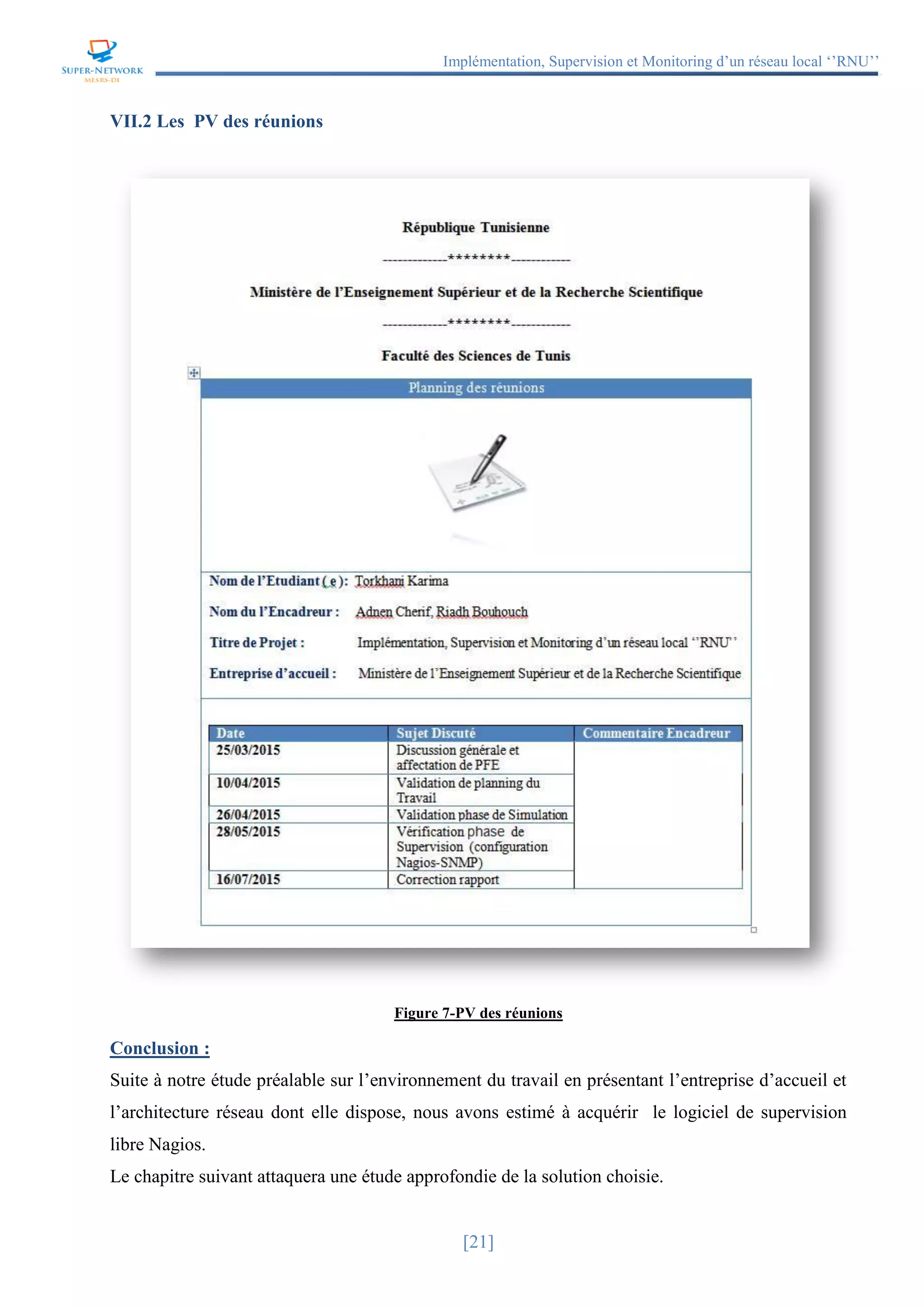 Implémentation, Supervision et Monitoring d’un réseau local ‘’RNU’’
[21]
VII.2 Les PV des réunions
Figure 7-PV des réunions
Conclusion :
Suite à notre étude préalable sur l’environnement du travail en présentant l’entreprise d’accueil et
l’architecture réseau dont elle dispose, nous avons estimé à acquérir le logiciel de supervision
libre Nagios.
Le chapitre suivant attaquera une étude approfondie de la solution choisie.
 