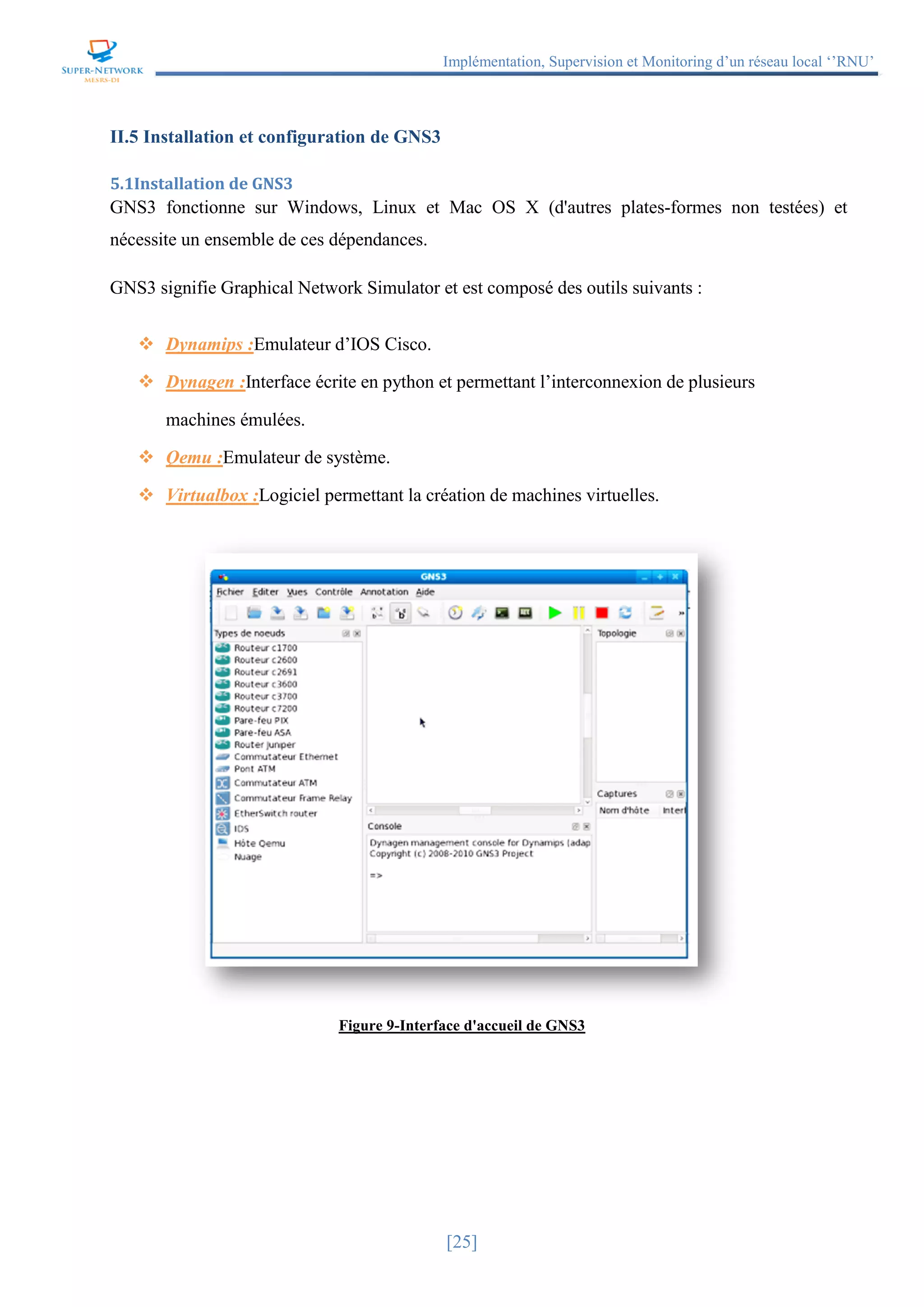 Implémentation, Supervision et Monitoring d’un réseau local ‘’RNU’’
[25]
II.5 Installation et configuration de GNS3
5.1Installation de GNS3
GNS3 fonctionne sur Windows, Linux et Mac OS X (d'autres plates-formes non testées) et
nécessite un ensemble de ces dépendances.
GNS3 signifie Graphical Network Simulator et est composé des outils suivants :
 Dynamips :Emulateur d’IOS Cisco.
 Dynagen :Interface écrite en python et permettant l’interconnexion de plusieurs
machines émulées.
 Qemu :Emulateur de système.
 Virtualbox :Logiciel permettant la création de machines virtuelles.
Figure 9-Interface d'accueil de GNS3
 