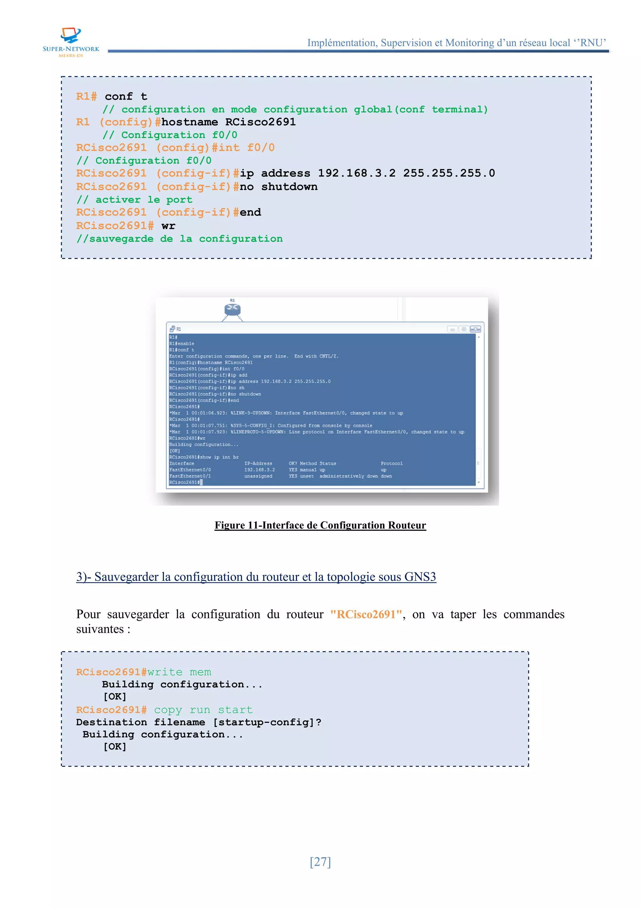 Implémentation, Supervision et Monitoring d’un réseau local ‘’RNU’’
[27]
R1# conf t
// configuration en mode configuration global(conf terminal)
R1 (config)#hostname RCisco2691
// Configuration f0/0
RCisco2691 (config)#int f0/0
// Configuration f0/0
RCisco2691 (config-if)#ip address 192.168.3.2 255.255.255.0
RCisco2691 (config-if)#no shutdown
// activer le port
RCisco2691 (config-if)#end
RCisco2691# wr
//sauvegarde de la configuration
Figure 11-Interface de Configuration Routeur
3)- Sauvegarder la configuration du routeur et la topologie sous GNS3
Pour sauvegarder la configuration du routeur "RCisco2691", on va taper les commandes
suivantes :
RCisco2691#write mem
Building configuration...
[OK]
RCisco2691# copy run start
Destination filename [startup-config]?
Building configuration...
[OK]
 