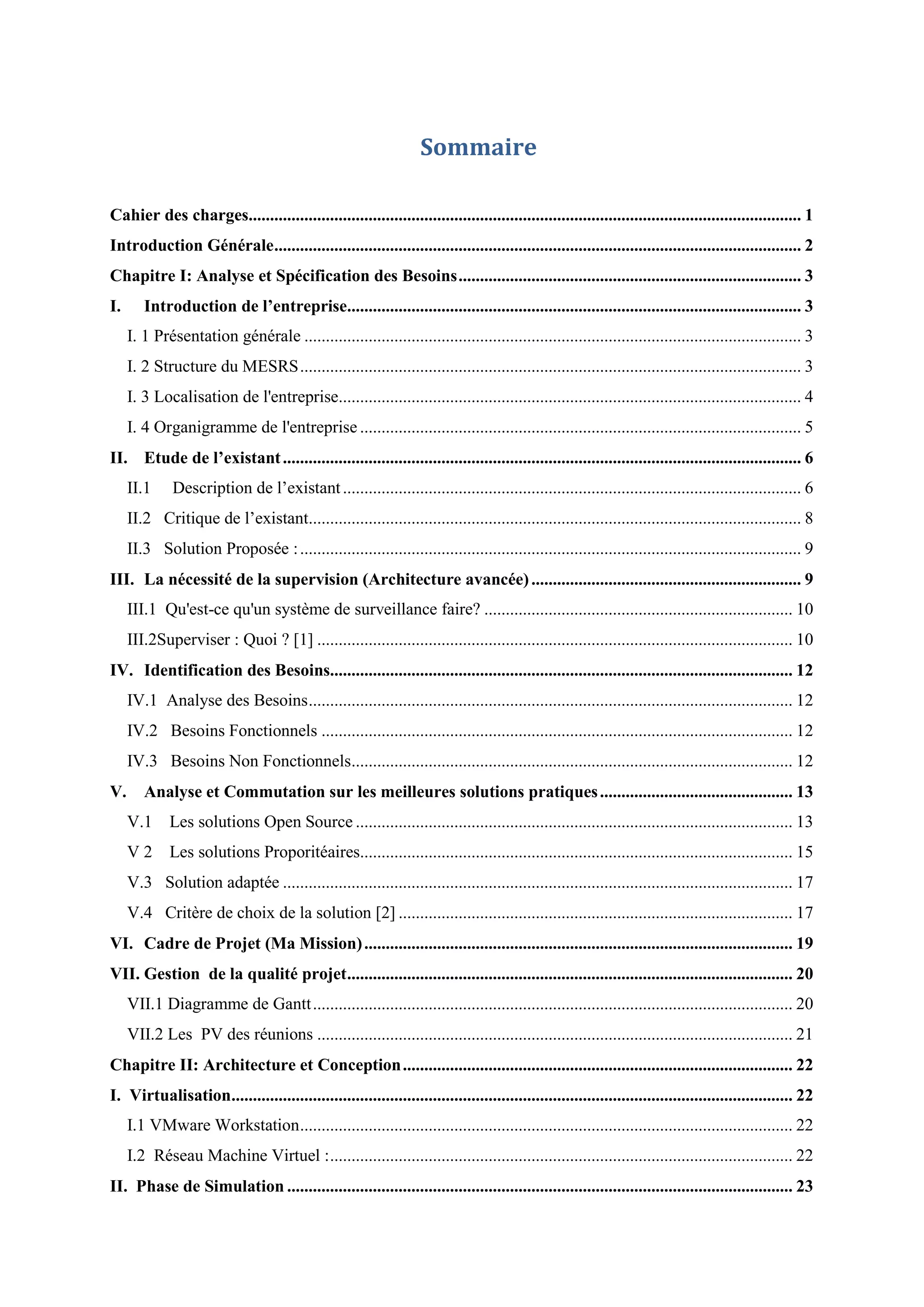 Sommaire
Cahier des charges................................................................................................................................. 1
Introduction Générale........................................................................................................................... 2
Chapitre I: Analyse et Spécification des Besoins................................................................................ 3
I. Introduction de l’entreprise.......................................................................................................... 3
I. 1 Présentation générale .................................................................................................................... 3
I. 2 Structure du MESRS..................................................................................................................... 3
I. 3 Localisation de l'entreprise............................................................................................................ 4
I. 4 Organigramme de l'entreprise ....................................................................................................... 5
II. Etude de l’existant......................................................................................................................... 6
II.1 Description de l’existant........................................................................................................... 6
II.2 Critique de l’existant................................................................................................................... 8
II.3 Solution Proposée :..................................................................................................................... 9
III. La nécessité de la supervision (Architecture avancée)............................................................... 9
III.1 Qu'est-ce qu'un système de surveillance faire? ........................................................................ 10
III.2Superviser : Quoi ? [1] ............................................................................................................... 10
IV. Identification des Besoins............................................................................................................ 12
IV.1 Analyse des Besoins................................................................................................................. 12
IV.2 Besoins Fonctionnels .............................................................................................................. 12
IV.3 Besoins Non Fonctionnels....................................................................................................... 12
V. Analyse et Commutation sur les meilleures solutions pratiques............................................. 13
V.1 Les solutions Open Source ...................................................................................................... 13
V 2 Les solutions Proporitéaires..................................................................................................... 15
V.3 Solution adaptée ....................................................................................................................... 17
V.4 Critère de choix de la solution [2] ............................................................................................ 17
VI. Cadre de Projet (Ma Mission).................................................................................................... 19
VII. Gestion de la qualité projet........................................................................................................ 20
VII.1 Diagramme de Gantt................................................................................................................ 20
VII.2 Les PV des réunions ............................................................................................................... 21
Chapitre II: Architecture et Conception........................................................................................... 22
I. Virtualisation................................................................................................................................... 22
I.1 VMware Workstation................................................................................................................... 22
I.2 Réseau Machine Virtuel :............................................................................................................ 22
II. Phase de Simulation ...................................................................................................................... 23
 