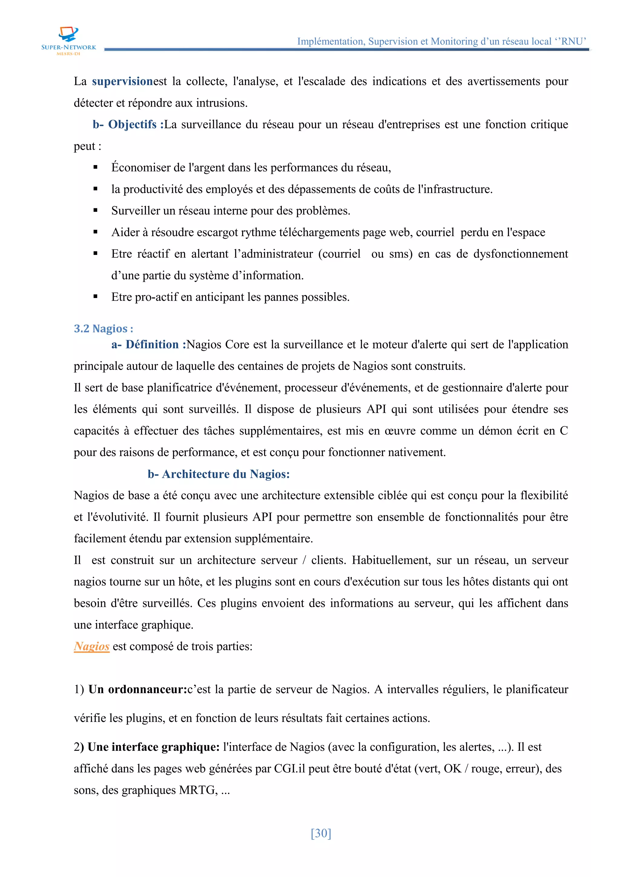 Implémentation, Supervision et Monitoring d’un réseau local ‘’RNU’’
[30]
La supervisionest la collecte, l'analyse, et l'escalade des indications et des avertissements pour
détecter et répondre aux intrusions.
b- Objectifs :La surveillance du réseau pour un réseau d'entreprises est une fonction critique
peut :
 Économiser de l'argent dans les performances du réseau,
 la productivité des employés et des dépassements de coûts de l'infrastructure.
 Surveiller un réseau interne pour des problèmes.
 Aider à résoudre escargot rythme téléchargements page web, courriel perdu en l'espace
 Etre réactif en alertant l’administrateur (courriel ou sms) en cas de dysfonctionnement
d’une partie du système d’information.
 Etre pro-actif en anticipant les pannes possibles.
3.2 Nagios :
a- Définition :Nagios Core est la surveillance et le moteur d'alerte qui sert de l'application
principale autour de laquelle des centaines de projets de Nagios sont construits.
Il sert de base planificatrice d'événement, processeur d'événements, et de gestionnaire d'alerte pour
les éléments qui sont surveillés. Il dispose de plusieurs API qui sont utilisées pour étendre ses
capacités à effectuer des tâches supplémentaires, est mis en œuvre comme un démon écrit en C
pour des raisons de performance, et est conçu pour fonctionner nativement.
b- Architecture du Nagios:
Nagios de base a été conçu avec une architecture extensible ciblée qui est conçu pour la flexibilité
et l'évolutivité. Il fournit plusieurs API pour permettre son ensemble de fonctionnalités pour être
facilement étendu par extension supplémentaire.
Il est construit sur un architecture serveur / clients. Habituellement, sur un réseau, un serveur
nagios tourne sur un hôte, et les plugins sont en cours d'exécution sur tous les hôtes distants qui ont
besoin d'être surveillés. Ces plugins envoient des informations au serveur, qui les affichent dans
une interface graphique.
Nagios est composé de trois parties:
1) Un ordonnanceur:c’est la partie de serveur de Nagios. A intervalles réguliers, le planificateur
vérifie les plugins, et en fonction de leurs résultats fait certaines actions.
2) Une interface graphique: l'interface de Nagios (avec la configuration, les alertes, ...). Il est
affiché dans les pages web générées par CGI.il peut être bouté d'état (vert, OK / rouge, erreur), des
sons, des graphiques MRTG, ...
 