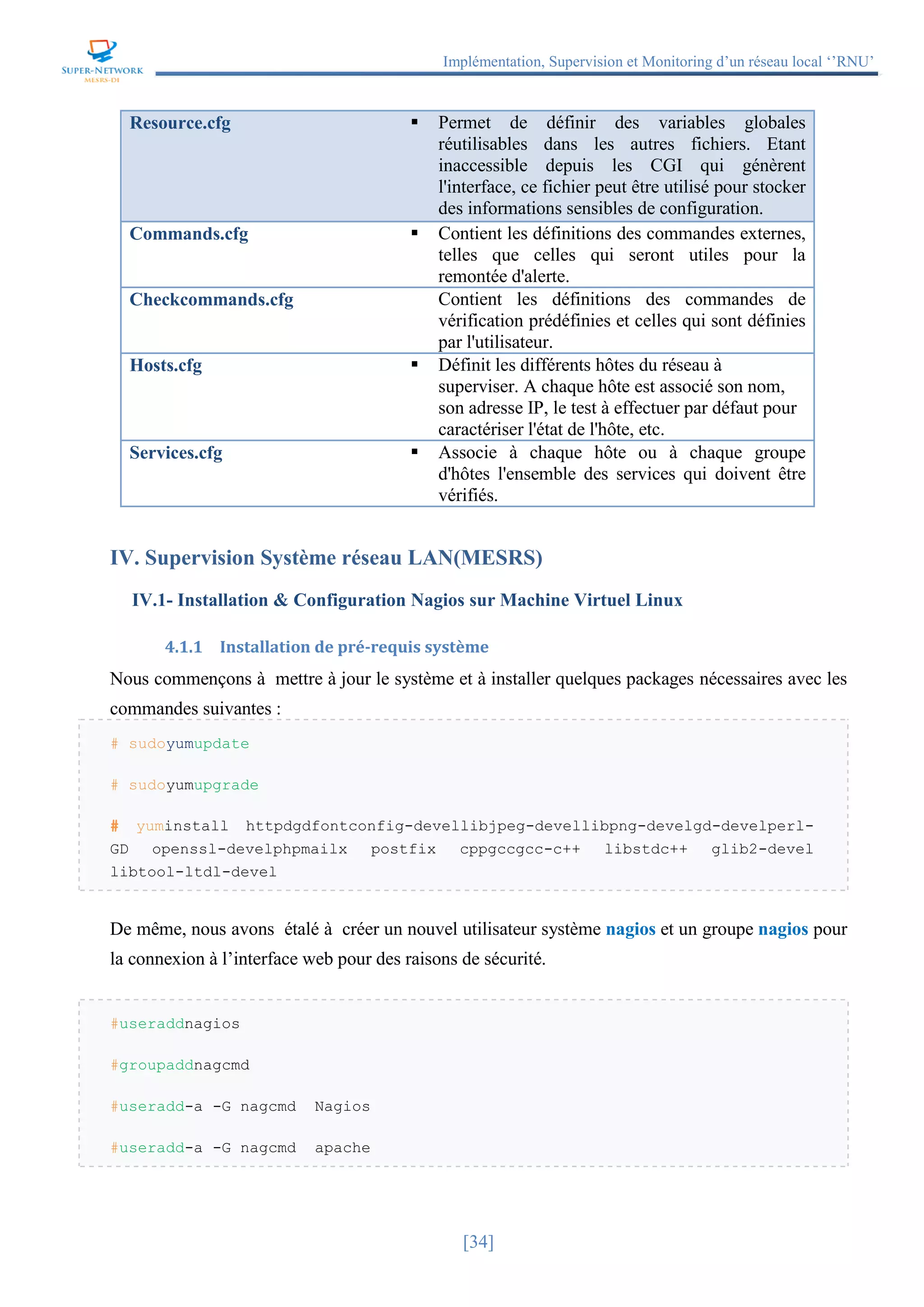 Implémentation, Supervision et Monitoring d’un réseau local ‘’RNU’’
[34]
Resource.cfg  Permet de définir des variables globales
réutilisables dans les autres fichiers. Etant
inaccessible depuis les CGI qui génèrent
l'interface, ce fichier peut être utilisé pour stocker
des informations sensibles de configuration.
Commands.cfg  Contient les définitions des commandes externes,
telles que celles qui seront utiles pour la
remontée d'alerte.
Checkcommands.cfg  Contient les définitions des commandes de
vérification prédéfinies et celles qui sont définies
par l'utilisateur.
Hosts.cfg  Définit les différents hôtes du réseau à
superviser. A chaque hôte est associé son nom,
son adresse IP, le test à effectuer par défaut pour
caractériser l'état de l'hôte, etc.
Services.cfg  Associe à chaque hôte ou à chaque groupe
d'hôtes l'ensemble des services qui doivent être
vérifiés.
IV. Supervision Système réseau LAN(MESRS)
IV.1- Installation & Configuration Nagios sur Machine Virtuel Linux
4.1.1 Installation de pré-requis système
Nous commençons à mettre à jour le système et à installer quelques packages nécessaires avec les
commandes suivantes :
# sudoyumupdate
# sudoyumupgrade
# yuminstall httpdgdfontconfig-devellibjpeg-devellibpng-develgd-develperl-
GD openssl-develphpmailx postfix cppgccgcc-c++ libstdc++ glib2-devel
libtool-ltdl-devel
De même, nous avons étalé à créer un nouvel utilisateur système nagios et un groupe nagios pour
la connexion à l’interface web pour des raisons de sécurité.
#useraddnagios
#groupaddnagcmd
#useradd-a -G nagcmd Nagios
#useradd-a -G nagcmd apache
 