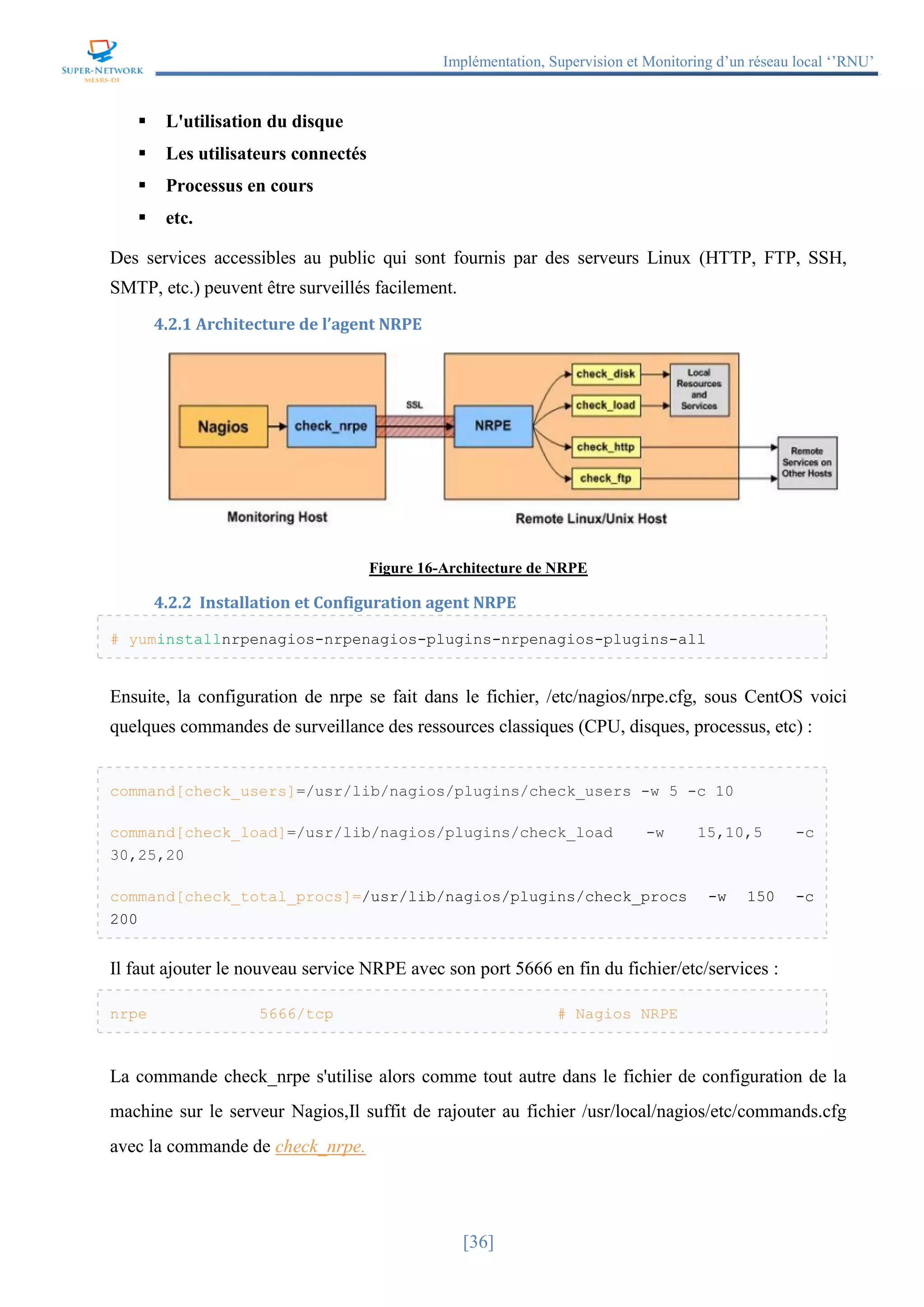 Implémentation, Supervision et Monitoring d’un réseau local ‘’RNU’’
[36]
 L'utilisation du disque
 Les utilisateurs connectés
 Processus en cours
 etc.
Des services accessibles au public qui sont fournis par des serveurs Linux (HTTP, FTP, SSH,
SMTP, etc.) peuvent être surveillés facilement.
4.2.1 Architecture de l’agent NRPE
Figure 16-Architecture de NRPE
4.2.2 Installation et Configuration agent NRPE
# yuminstallnrpenagios-nrpenagios-plugins-nrpenagios-plugins-all
Ensuite, la configuration de nrpe se fait dans le fichier, /etc/nagios/nrpe.cfg, sous CentOS voici
quelques commandes de surveillance des ressources classiques (CPU, disques, processus, etc) :
command[check_users]=/usr/lib/nagios/plugins/check_users -w 5 -c 10
command[check_load]=/usr/lib/nagios/plugins/check_load -w 15,10,5 -c
30,25,20
command[check_total_procs]=/usr/lib/nagios/plugins/check_procs -w 150 -c
200
Il faut ajouter le nouveau service NRPE avec son port 5666 en fin du fichier/etc/services :
nrpe 5666/tcp # Nagios NRPE
La commande check_nrpe s'utilise alors comme tout autre dans le fichier de configuration de la
machine sur le serveur Nagios,Il suffit de rajouter au fichier /usr/local/nagios/etc/commands.cfg
avec la commande de check_nrpe.
 