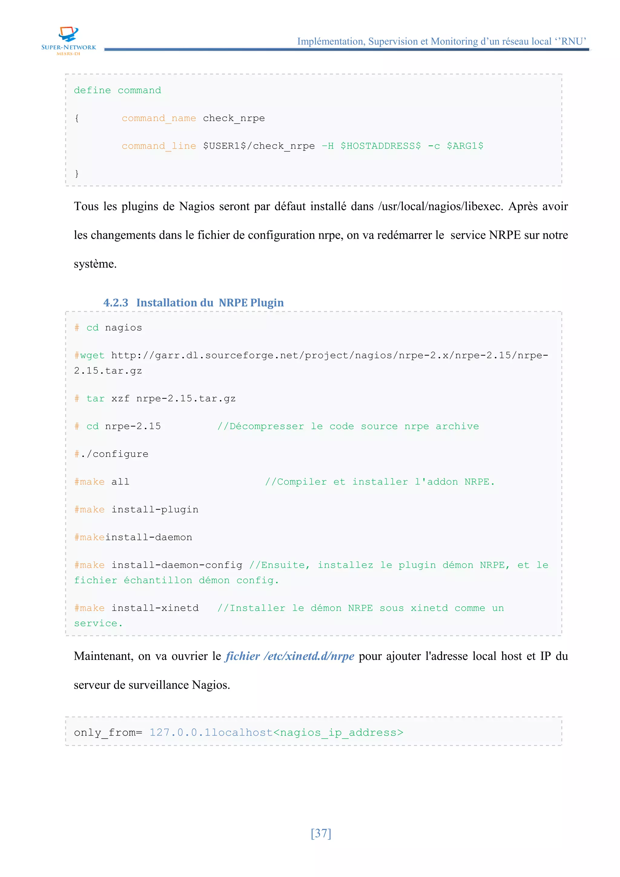 Implémentation, Supervision et Monitoring d’un réseau local ‘’RNU’’
[37]
define command
{ command_name check_nrpe
command_line $USER1$/check_nrpe –H $HOSTADDRESS$ -c $ARG1$
}
Tous les plugins de Nagios seront par défaut installé dans /usr/local/nagios/libexec. Après avoir
les changements dans le fichier de configuration nrpe, on va redémarrer le service NRPE sur notre
système.
4.2.3 Installation du NRPE Plugin
# cd nagios
#wget http://garr.dl.sourceforge.net/project/nagios/nrpe-2.x/nrpe-2.15/nrpe-
2.15.tar.gz
# tar xzf nrpe-2.15.tar.gz
# cd nrpe-2.15 //Décompresser le code source nrpe archive
#./configure
#make all //Compiler et installer l'addon NRPE.
#make install-plugin
#makeinstall-daemon
#make install-daemon-config //Ensuite, installez le plugin démon NRPE, et le
fichier échantillon démon config.
#make install-xinetd //Installer le démon NRPE sous xinetd comme un
service.
Maintenant, on va ouvrier le fichier /etc/xinetd.d/nrpe pour ajouter l'adresse local host et IP du
serveur de surveillance Nagios.
only_from= 127.0.0.1localhost<nagios_ip_address>
 