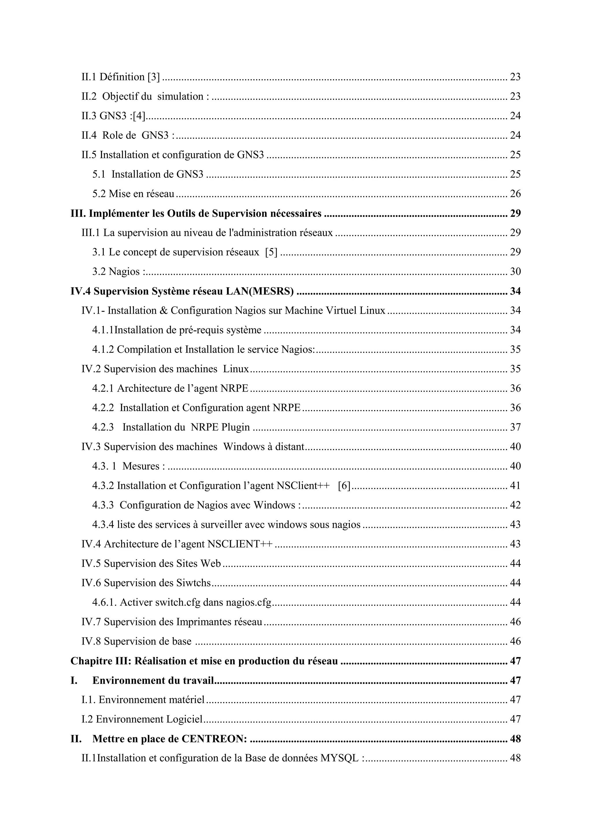 II.1 Définition [3] .............................................................................................................................. 23
II.2 Objectif du simulation : ............................................................................................................ 23
II.3 GNS3 :[4].................................................................................................................................... 24
II.4 Role de GNS3 :......................................................................................................................... 24
II.5 Installation et configuration de GNS3 ........................................................................................ 25
5.1 Installation de GNS3 .............................................................................................................. 25
5.2 Mise en réseau......................................................................................................................... 26
III. Implémenter les Outils de Supervision nécessaires ................................................................... 29
III.1 La supervision au niveau de l'administration réseaux ............................................................... 29
3.1 Le concept de supervision réseaux [5] ................................................................................... 29
3.2 Nagios :.................................................................................................................................... 30
IV.4 Supervision Système réseau LAN(MESRS) ............................................................................. 34
IV.1- Installation & Configuration Nagios sur Machine Virtuel Linux............................................ 34
4.1.1Installation de pré-requis système ......................................................................................... 34
4.1.2 Compilation et Installation le service Nagios:...................................................................... 35
IV.2 Supervision des machines Linux.............................................................................................. 35
4.2.1 Architecture de l’agent NRPE.............................................................................................. 36
4.2.2 Installation et Configuration agent NRPE........................................................................... 36
4.2.3 Installation du NRPE Plugin ............................................................................................. 37
IV.3 Supervision des machines Windows à distant.......................................................................... 40
4.3. 1 Mesures : ............................................................................................................................ 40
4.3.2 Installation et Configuration l’agent NSClient++ [6]......................................................... 41
4.3.3 Configuration de Nagios avec Windows :........................................................................... 42
4.3.4 liste des services à surveiller avec windows sous nagios ..................................................... 43
IV.4 Architecture de l’agent NSCLIENT++ ..................................................................................... 43
IV.5 Supervision des Sites Web........................................................................................................ 44
IV.6 Supervision des Siwtchs............................................................................................................ 44
4.6.1. Activer switch.cfg dans nagios.cfg...................................................................................... 44
IV.7 Supervision des Imprimantes réseau......................................................................................... 46
IV.8 Supervision de base .................................................................................................................. 46
Chapitre III: Réalisation et mise en production du réseau ............................................................. 47
I. Environnement du travail........................................................................................................... 47
I.1. Environnement matériel.............................................................................................................. 47
I.2 Environnement Logiciel............................................................................................................... 47
II. Mettre en place de CENTREON: .............................................................................................. 48
II.1Installation et configuration de la Base de données MYSQL :.................................................... 48
 