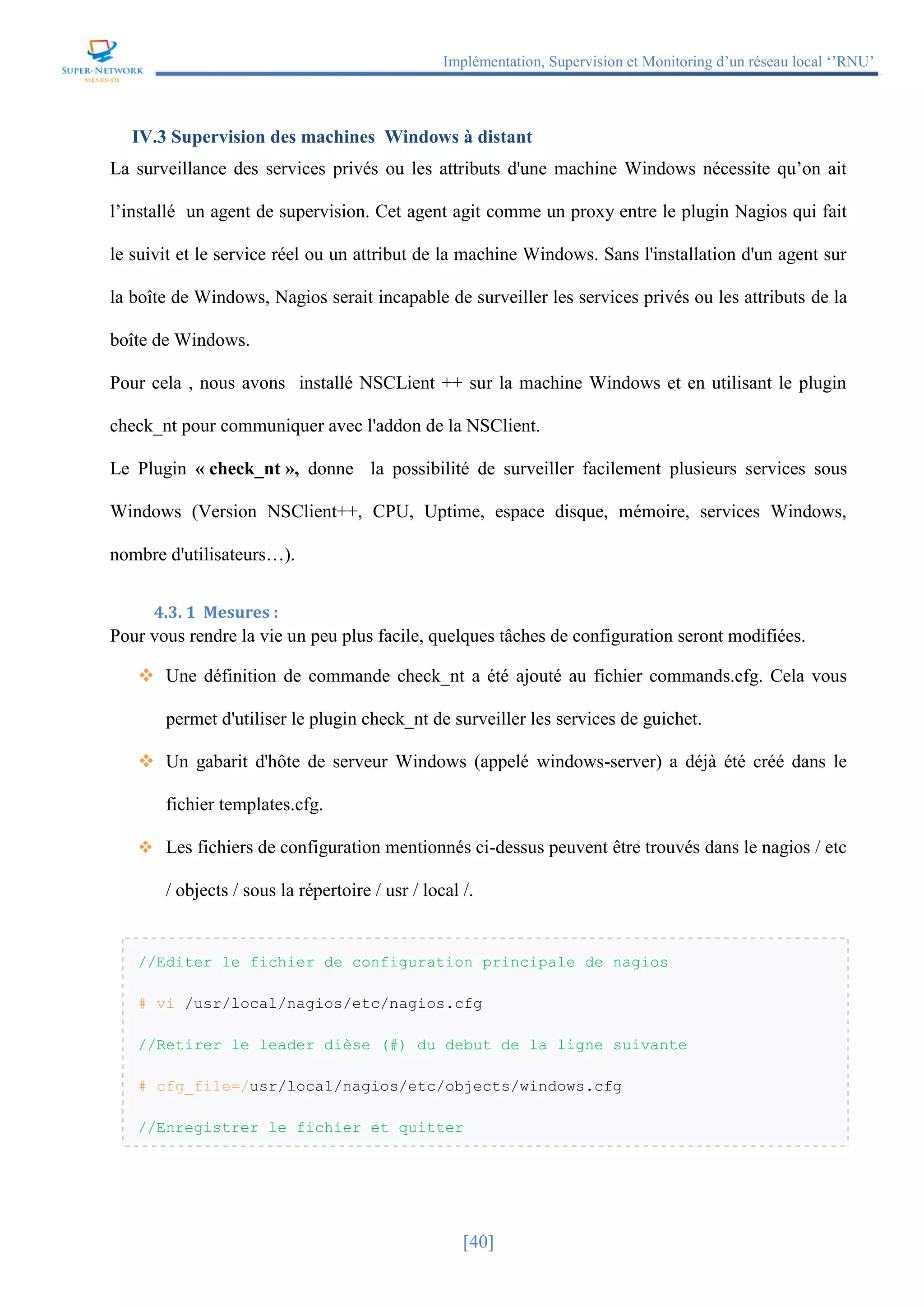 Implémentation, Supervision et Monitoring d’un réseau local ‘’RNU’’
[40]
IV.3 Supervision des machines Windows à distant
La surveillance des services privés ou les attributs d'une machine Windows nécessite qu’on ait
l’installé un agent de supervision. Cet agent agit comme un proxy entre le plugin Nagios qui fait
le suivit et le service réel ou un attribut de la machine Windows. Sans l'installation d'un agent sur
la boîte de Windows, Nagios serait incapable de surveiller les services privés ou les attributs de la
boîte de Windows.
Pour cela , nous avons installé NSCLient ++ sur la machine Windows et en utilisant le plugin
check_nt pour communiquer avec l'addon de la NSClient.
Le Plugin « check_nt », donne la possibilité de surveiller facilement plusieurs services sous
Windows (Version NSClient++, CPU, Uptime, espace disque, mémoire, services Windows,
nombre d'utilisateurs…).
4.3. 1 Mesures :
Pour vous rendre la vie un peu plus facile, quelques tâches de configuration seront modifiées.
 Une définition de commande check_nt a été ajouté au fichier commands.cfg. Cela vous
permet d'utiliser le plugin check_nt de surveiller les services de guichet.
 Un gabarit d'hôte de serveur Windows (appelé windows-server) a déjà été créé dans le
fichier templates.cfg.
 Les fichiers de configuration mentionnés ci-dessus peuvent être trouvés dans le nagios / etc
/ objects / sous la répertoire / usr / local /.
//Editer le fichier de configuration principale de nagios
# vi /usr/local/nagios/etc/nagios.cfg
//Retirer le leader dièse (#) du debut de la ligne suivante
# cfg_file=/usr/local/nagios/etc/objects/windows.cfg
//Enregistrer le fichier et quitter
 