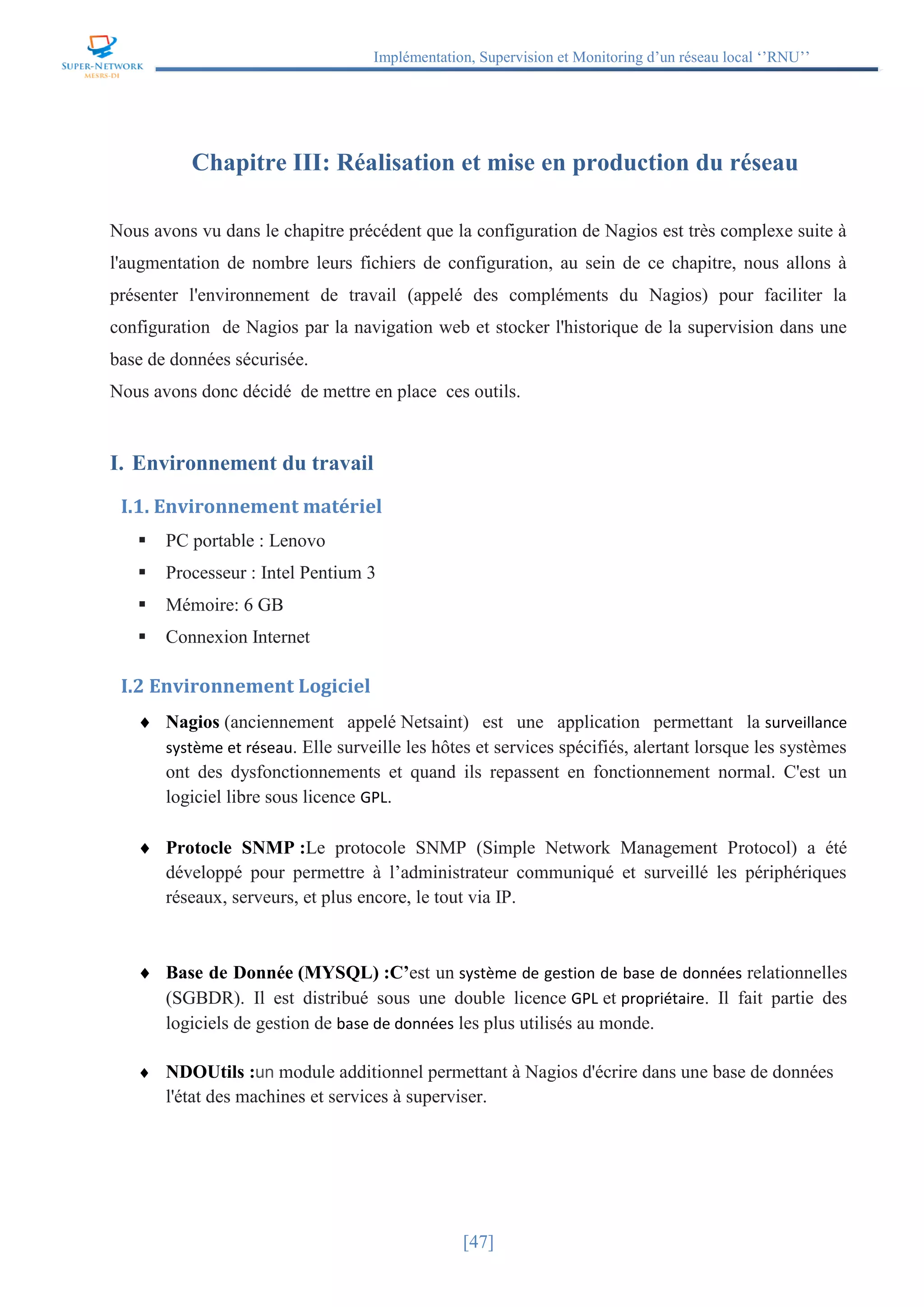 Implémentation, Supervision et Monitoring d’un réseau local ‘’RNU’’
[47]
Chapitre III: Réalisation et mise en production du réseau
Nous avons vu dans le chapitre précédent que la configuration de Nagios est très complexe suite à
l'augmentation de nombre leurs fichiers de configuration, au sein de ce chapitre, nous allons à
présenter l'environnement de travail (appelé des compléments du Nagios) pour faciliter la
configuration de Nagios par la navigation web et stocker l'historique de la supervision dans une
base de données sécurisée.
Nous avons donc décidé de mettre en place ces outils.
I. Environnement du travail
I.1. Environnement matériel
 PC portable : Lenovo
 Processeur : Intel Pentium 3
 Mémoire: 6 GB
 Connexion Internet
I.2 Environnement Logiciel
 Nagios (anciennement appelé Netsaint) est une application permettant la surveillance
système et réseau. Elle surveille les hôtes et services spécifiés, alertant lorsque les systèmes
ont des dysfonctionnements et quand ils repassent en fonctionnement normal. C'est un
logiciel libre sous licence GPL.
 Protocle SNMP :Le protocole SNMP (Simple Network Management Protocol) a été
développé pour permettre à l’administrateur communiqué et surveillé les périphériques
réseaux, serveurs, et plus encore, le tout via IP.
 Base de Donnée (MYSQL) :C’est un système de gestion de base de données relationnelles
(SGBDR). Il est distribué sous une double licence GPL et propriétaire. Il fait partie des
logiciels de gestion de base de données les plus utilisés au monde.
 NDOUtils :un module additionnel permettant à Nagios d'écrire dans une base de données
l'état des machines et services à superviser.
 