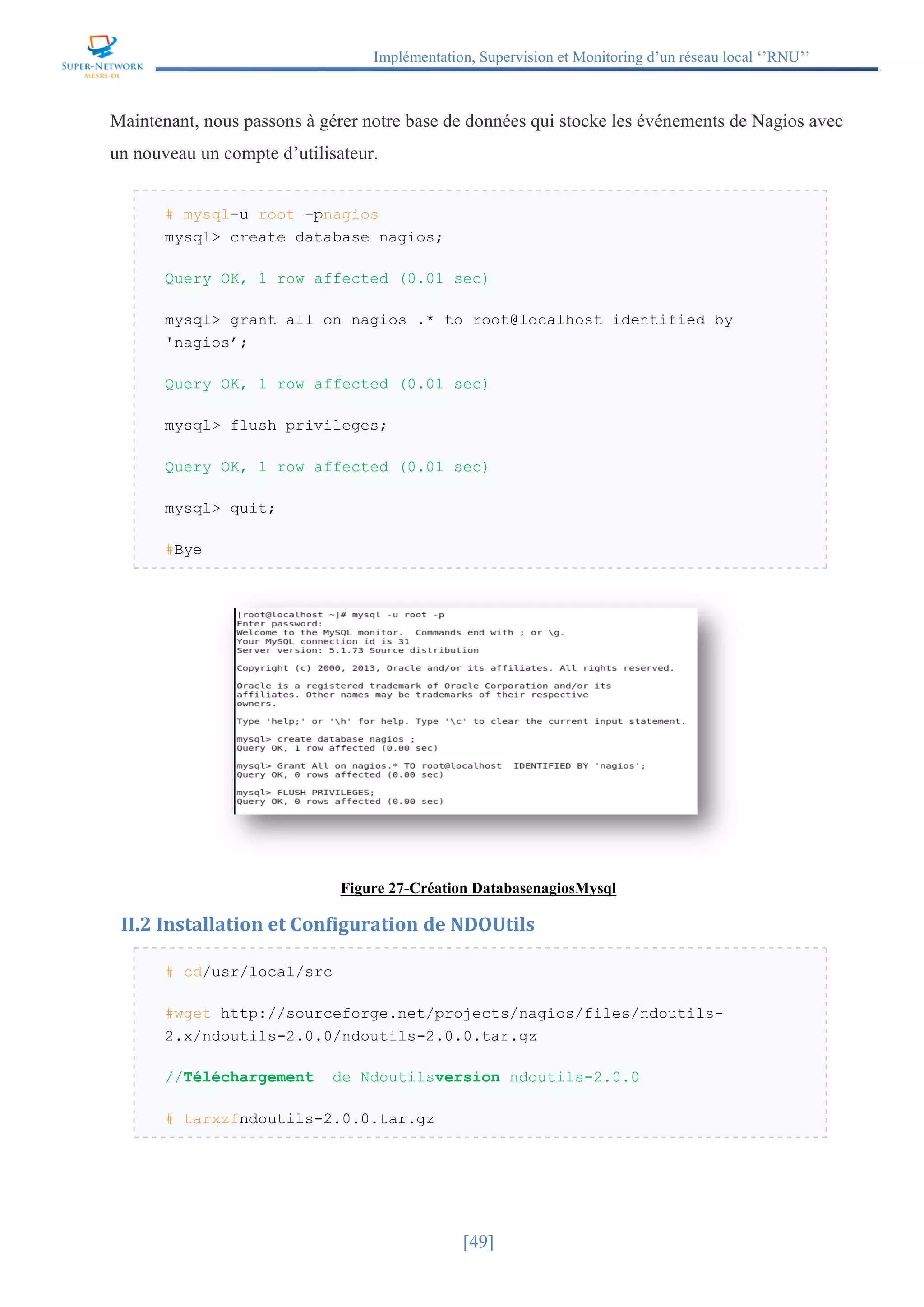 Implémentation, Supervision et Monitoring d’un réseau local ‘’RNU’’
[49]
Maintenant, nous passons à gérer notre base de données qui stocke les événements de Nagios avec
un nouveau un compte d’utilisateur.
# mysql–u root –pnagios
mysql> create database nagios;
Query OK, 1 row affected (0.01 sec)
mysql> grant all on nagios .* to root@localhost identified by
'nagios’;
Query OK, 1 row affected (0.01 sec)
mysql> flush privileges;
Query OK, 1 row affected (0.01 sec)
mysql> quit;
#Bye
Figure 27-Création DatabasenagiosMysql
II.2 Installation et Configuration de NDOUtils
# cd/usr/local/src
#wget http://sourceforge.net/projects/nagios/files/ndoutils-
2.x/ndoutils-2.0.0/ndoutils-2.0.0.tar.gz
//Téléchargement de Ndoutilsversion ndoutils-2.0.0
# tarxzfndoutils-2.0.0.tar.gz
 