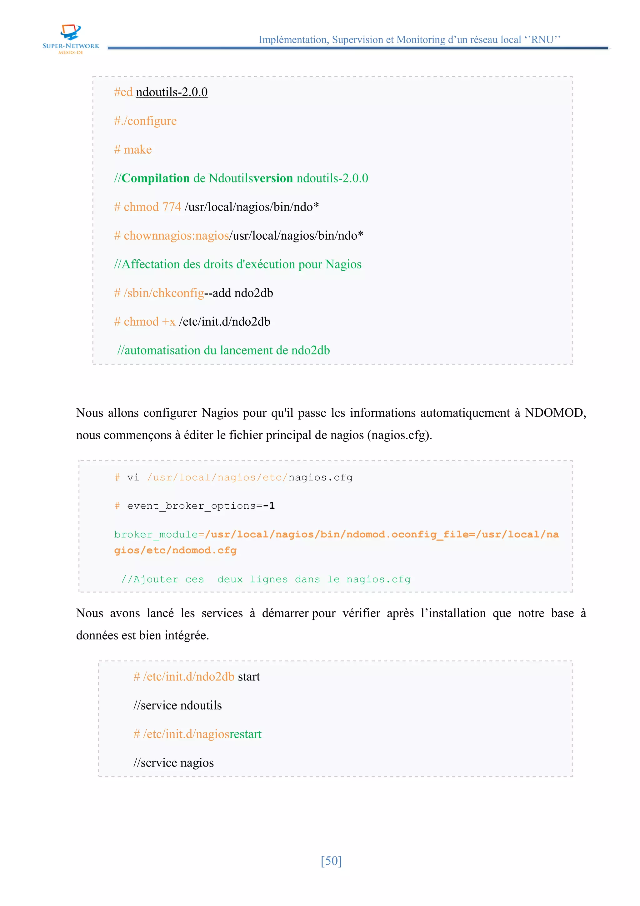 Implémentation, Supervision et Monitoring d’un réseau local ‘’RNU’’
[50]
#cd ndoutils-2.0.0
#./configure
# make
//Compilation de Ndoutilsversion ndoutils-2.0.0
# chmod 774 /usr/local/nagios/bin/ndo*
# chownnagios:nagios/usr/local/nagios/bin/ndo*
//Affectation des droits d'exécution pour Nagios
# /sbin/chkconfig--add ndo2db
# chmod +x /etc/init.d/ndo2db
//automatisation du lancement de ndo2db
Nous allons configurer Nagios pour qu'il passe les informations automatiquement à NDOMOD,
nous commençons à éditer le fichier principal de nagios (nagios.cfg).
# vi /usr/local/nagios/etc/nagios.cfg
# event_broker_options=-1
broker_module=/usr/local/nagios/bin/ndomod.oconfig_file=/usr/local/na
gios/etc/ndomod.cfg
//Ajouter ces deux lignes dans le nagios.cfg
Nous avons lancé les services à démarrer pour vérifier après l’installation que notre base à
données est bien intégrée.
# /etc/init.d/ndo2db start
//service ndoutils
# /etc/init.d/nagiosrestart
//service nagios
 