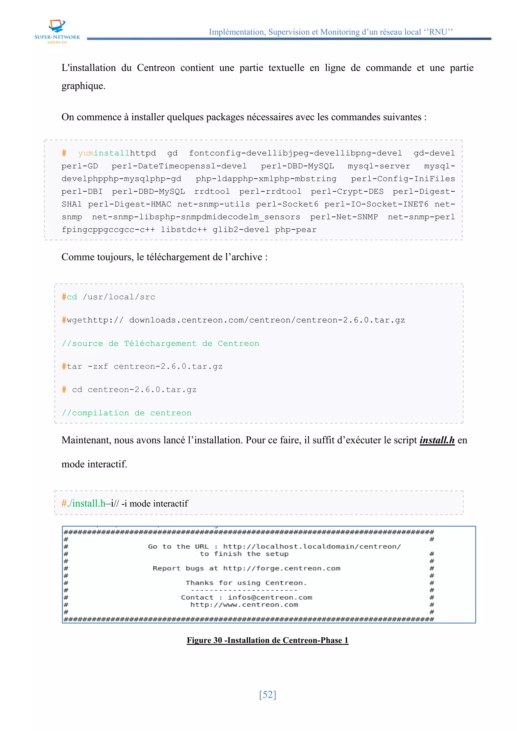 Implémentation, Supervision et Monitoring d’un réseau local ‘’RNU’’
[52]
L'installation du Centreon contient une partie textuelle en ligne de commande et une partie
graphique.
On commence à installer quelques packages nécessaires avec les commandes suivantes :
# yuminstallhttpd gd fontconfig-devellibjpeg-devellibpng-devel gd-devel
perl-GD perl-DateTimeopenssl-devel perl-DBD-MySQL mysql-server mysql-
develphpphp-mysqlphp-gd php-ldapphp-xmlphp-mbstring perl-Config-IniFiles
perl-DBI perl-DBD-MySQL rrdtool perl-rrdtool perl-Crypt-DES perl-Digest-
SHA1 perl-Digest-HMAC net-snmp-utils perl-Socket6 perl-IO-Socket-INET6 net-
snmp net-snmp-libsphp-snmpdmidecodelm_sensors perl-Net-SNMP net-snmp-perl
fpingcppgccgcc-c++ libstdc++ glib2-devel php-pear
Comme toujours, le téléchargement de l’archive :
#cd /usr/local/src
#wgethttp:// downloads.centreon.com/centreon/centreon-2.6.0.tar.gz
//source de Téléchargement de Centreon
#tar -zxf centreon-2.6.0.tar.gz
# cd centreon-2.6.0.tar.gz
//compilation de centreon
Maintenant, nous avons lancé l’installation. Pour ce faire, il suffit d’exécuter le script install.h en
mode interactif.
#./install.h–i// -i mode interactif
Figure 30 -Installation de Centreon-Phase 1
 