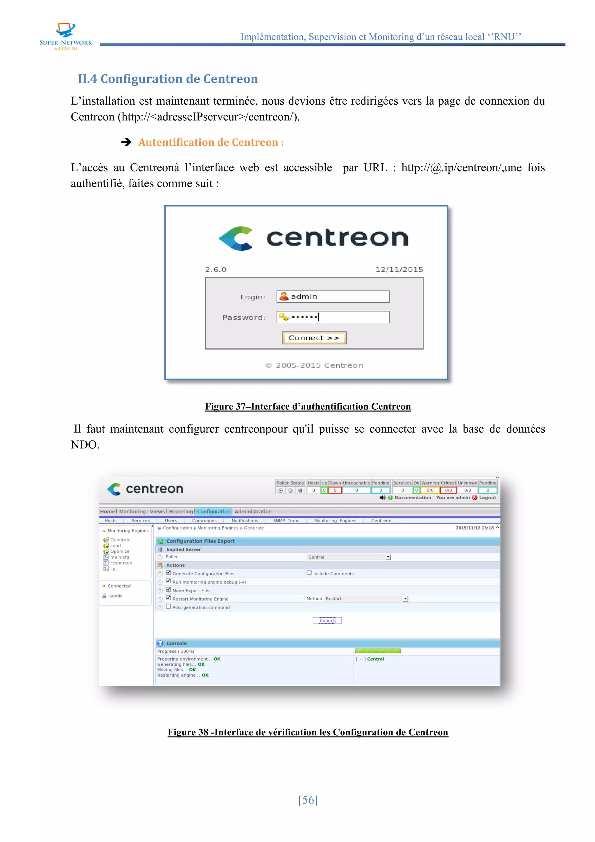 Implémentation, Supervision et Monitoring d’un réseau local ‘’RNU’’
[56]
II.4 Configuration de Centreon
L’installation est maintenant terminée, nous devions être redirigées vers la page de connexion du
Centreon (http://<adresseIPserveur>/centreon/).
 Autentification de Centreon :
L’accès au Centreonà l’interface web est accessible par URL : http://@.ip/centreon/,une fois
authentifié, faites comme suit :
Figure 37–Interface d’authentification Centreon
Il faut maintenant configurer centreonpour qu'il puisse se connecter avec la base de données
NDO.
Figure 38 -Interface de vérification les Configuration de Centreon
 