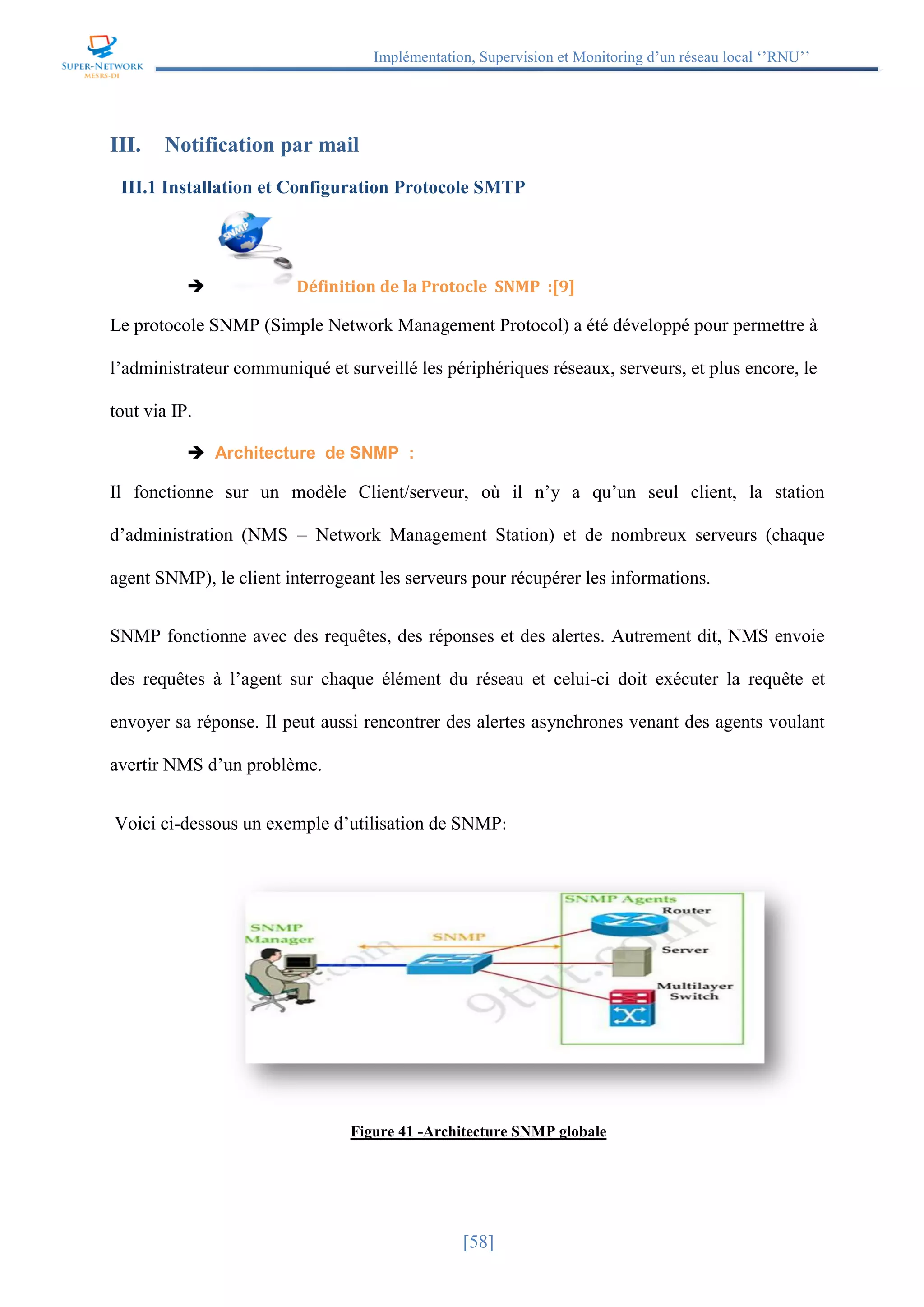Implémentation, Supervision et Monitoring d’un réseau local ‘’RNU’’
[58]
III. Notification par mail
III.1 Installation et Configuration Protocole SMTP
 Définition de la Protocle SNMP :[9]
Le protocole SNMP (Simple Network Management Protocol) a été développé pour permettre à
l’administrateur communiqué et surveillé les périphériques réseaux, serveurs, et plus encore, le
tout via IP.
 Architecture de SNMP :
Il fonctionne sur un modèle Client/serveur, où il n’y a qu’un seul client, la station
d’administration (NMS = Network Management Station) et de nombreux serveurs (chaque
agent SNMP), le client interrogeant les serveurs pour récupérer les informations.
SNMP fonctionne avec des requêtes, des réponses et des alertes. Autrement dit, NMS envoie
des requêtes à l’agent sur chaque élément du réseau et celui-ci doit exécuter la requête et
envoyer sa réponse. Il peut aussi rencontrer des alertes asynchrones venant des agents voulant
avertir NMS d’un problème.
Voici ci-dessous un exemple d’utilisation de SNMP:
Figure 41 -Architecture SNMP globale
 