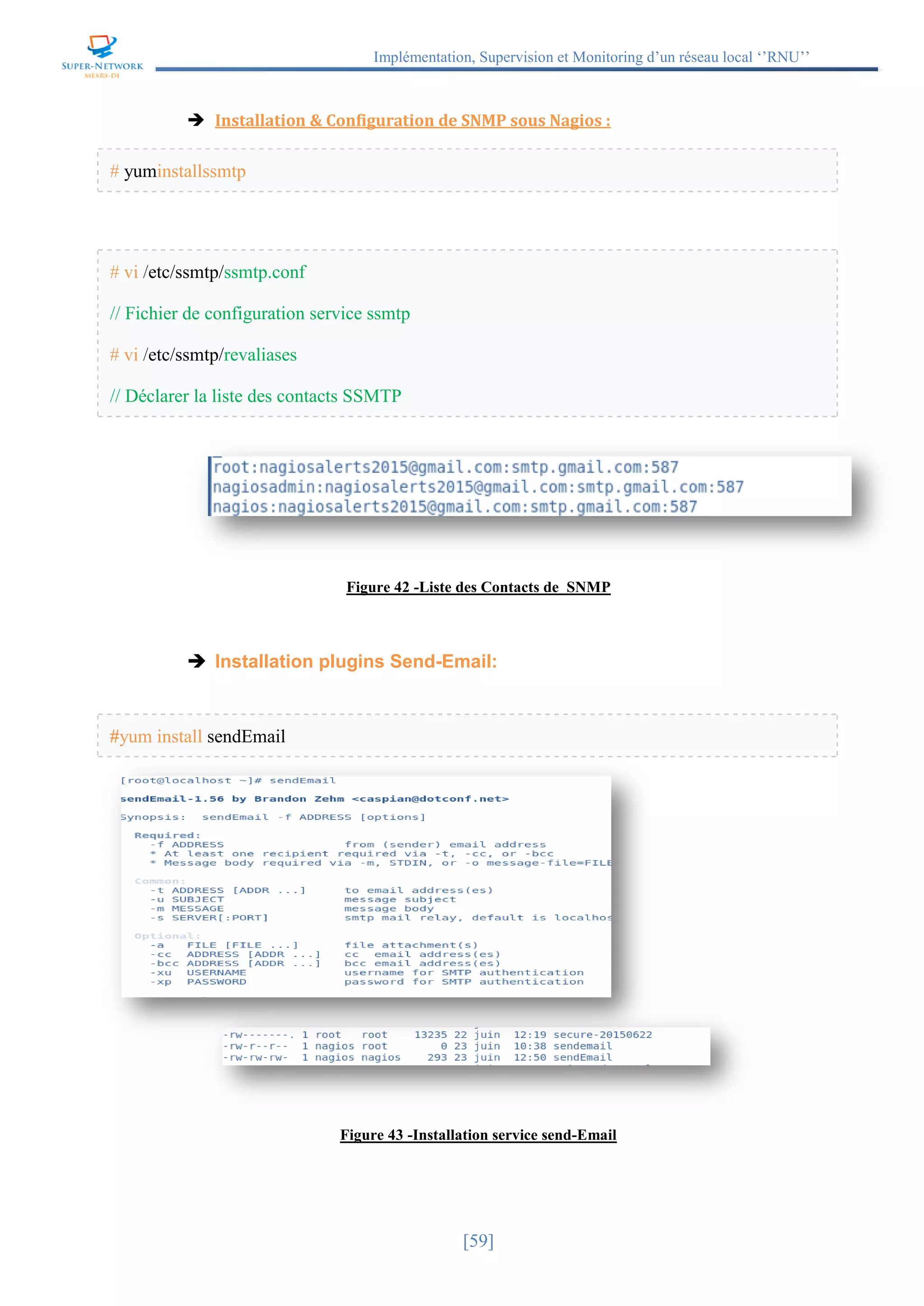 Implémentation, Supervision et Monitoring d’un réseau local ‘’RNU’’
[59]
 Installation & Configuration de SNMP sous Nagios :
# yuminstallssmtp
# vi /etc/ssmtp/ssmtp.conf
// Fichier de configuration service ssmtp
# vi /etc/ssmtp/revaliases
// Déclarer la liste des contacts SSMTP
Figure 42 -Liste des Contacts de SNMP
 Installation plugins Send-Email:
#yum install sendEmail
Figure 43 -Installation service send-Email
 