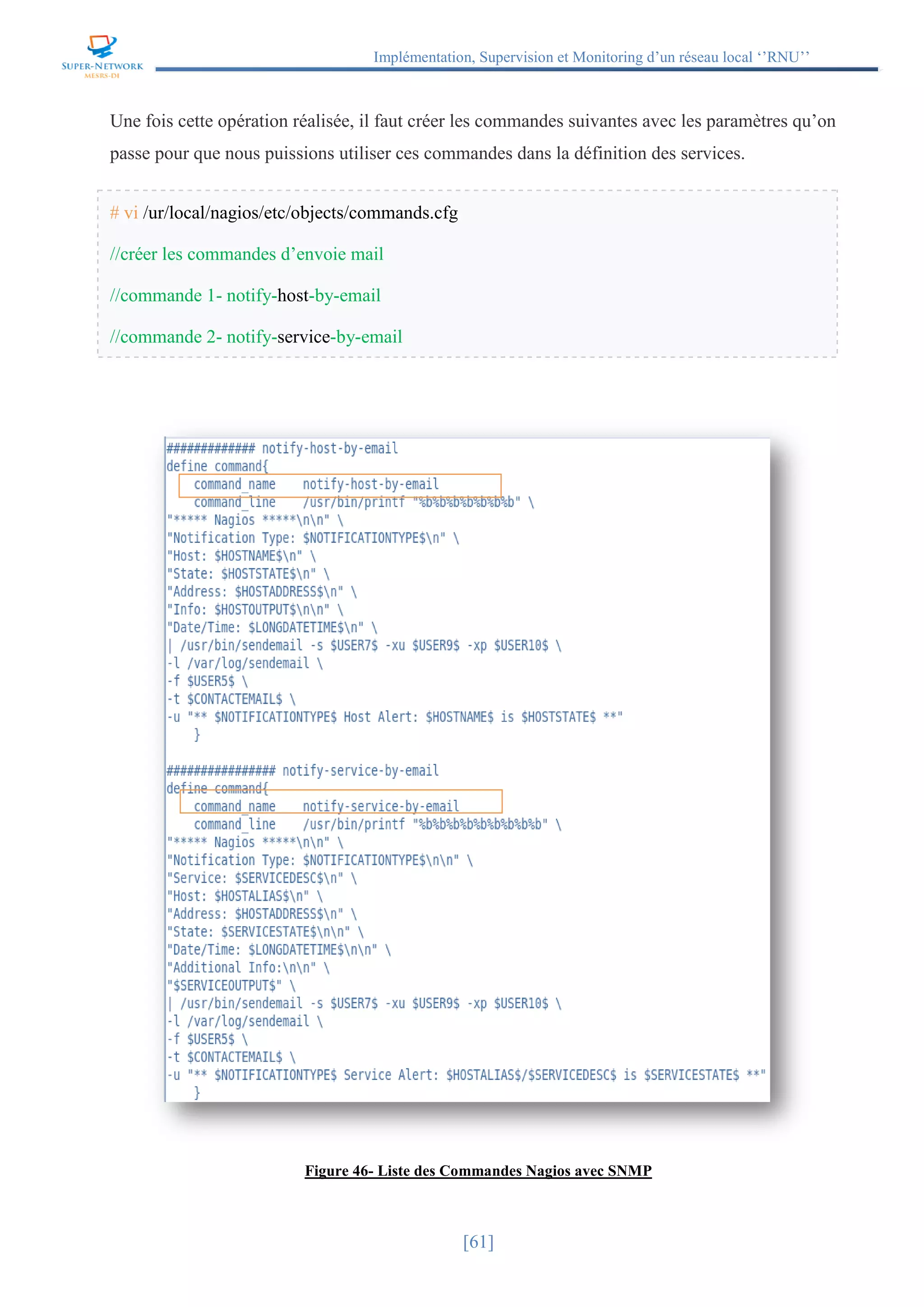 Implémentation, Supervision et Monitoring d’un réseau local ‘’RNU’’
[61]
Une fois cette opération réalisée, il faut créer les commandes suivantes avec les paramètres qu’on
passe pour que nous puissions utiliser ces commandes dans la définition des services.
# vi /ur/local/nagios/etc/objects/commands.cfg
//créer les commandes d’envoie mail
//commande 1- notify-host-by-email
//commande 2- notify-service-by-email
Figure 46- Liste des Commandes Nagios avec SNMP
 