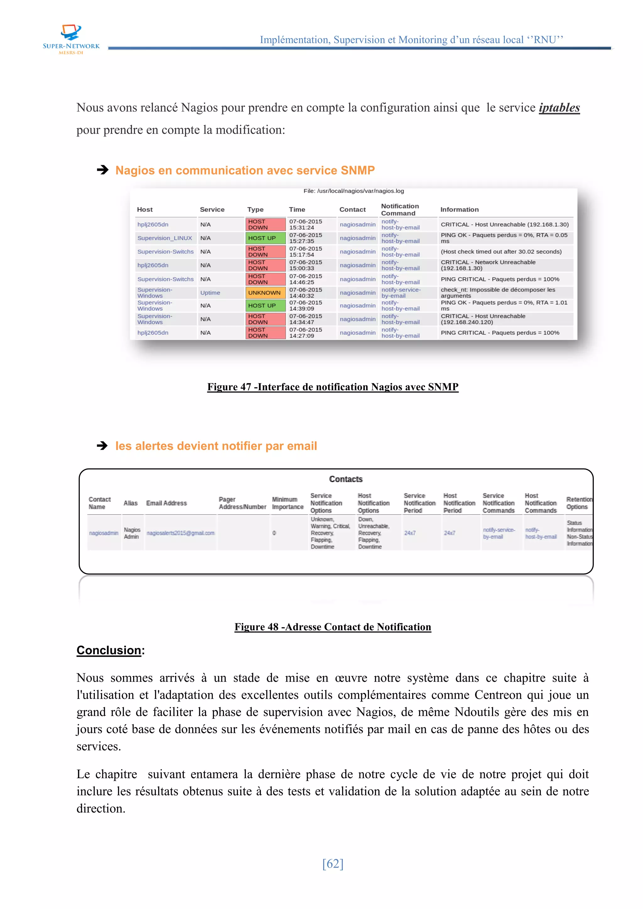 Implémentation, Supervision et Monitoring d’un réseau local ‘’RNU’’
[62]
Nous avons relancé Nagios pour prendre en compte la configuration ainsi que le service iptables
pour prendre en compte la modification:
 Nagios en communication avec service SNMP
Figure 47 -Interface de notification Nagios avec SNMP
 les alertes devient notifier par email
Figure 48 -Adresse Contact de Notification
Conclusion:
Nous sommes arrivés à un stade de mise en œuvre notre système dans ce chapitre suite à
l'utilisation et l'adaptation des excellentes outils complémentaires comme Centreon qui joue un
grand rôle de faciliter la phase de supervision avec Nagios, de même Ndoutils gère des mis en
jours coté base de données sur les événements notifiés par mail en cas de panne des hôtes ou des
services.
Le chapitre suivant entamera la dernière phase de notre cycle de vie de notre projet qui doit
inclure les résultats obtenus suite à des tests et validation de la solution adaptée au sein de notre
direction.
 