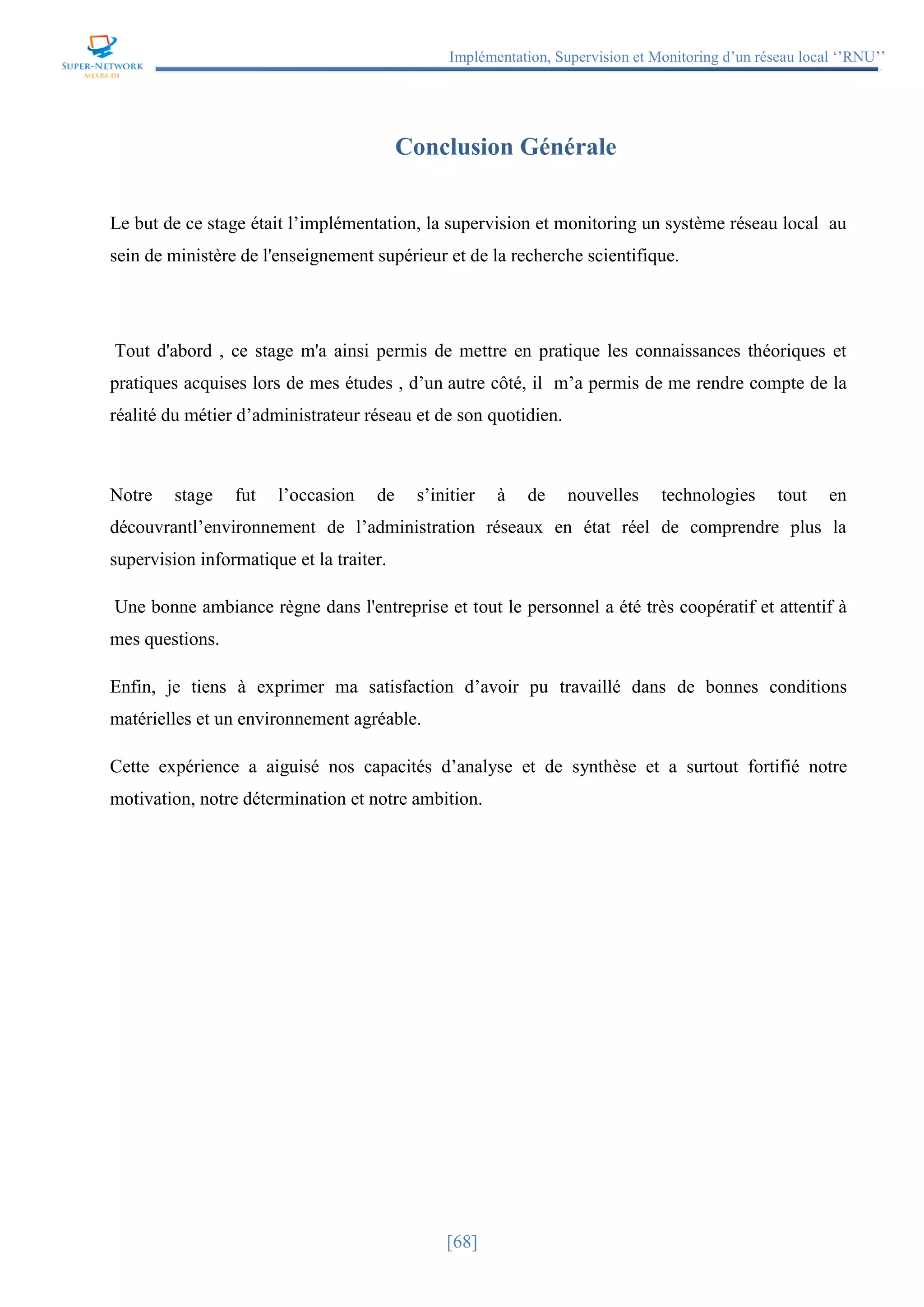 Implémentation, Supervision et Monitoring d’un réseau local ‘’RNU’’
[68]
Conclusion Générale
Le but de ce stage était l’implémentation, la supervision et monitoring un système réseau local au
sein de ministère de l'enseignement supérieur et de la recherche scientifique.
Tout d'abord , ce stage m'a ainsi permis de mettre en pratique les connaissances théoriques et
pratiques acquises lors de mes études , d’un autre côté, il m’a permis de me rendre compte de la
réalité du métier d’administrateur réseau et de son quotidien.
Notre stage fut l’occasion de s’initier à de nouvelles technologies tout en
découvrantl’environnement de l’administration réseaux en état réel de comprendre plus la
supervision informatique et la traiter.
Une bonne ambiance règne dans l'entreprise et tout le personnel a été très coopératif et attentif à
mes questions.
Enfin, je tiens à exprimer ma satisfaction d’avoir pu travaillé dans de bonnes conditions
matérielles et un environnement agréable.
Cette expérience a aiguisé nos capacités d’analyse et de synthèse et a surtout fortifié notre
motivation, notre détermination et notre ambition.
 