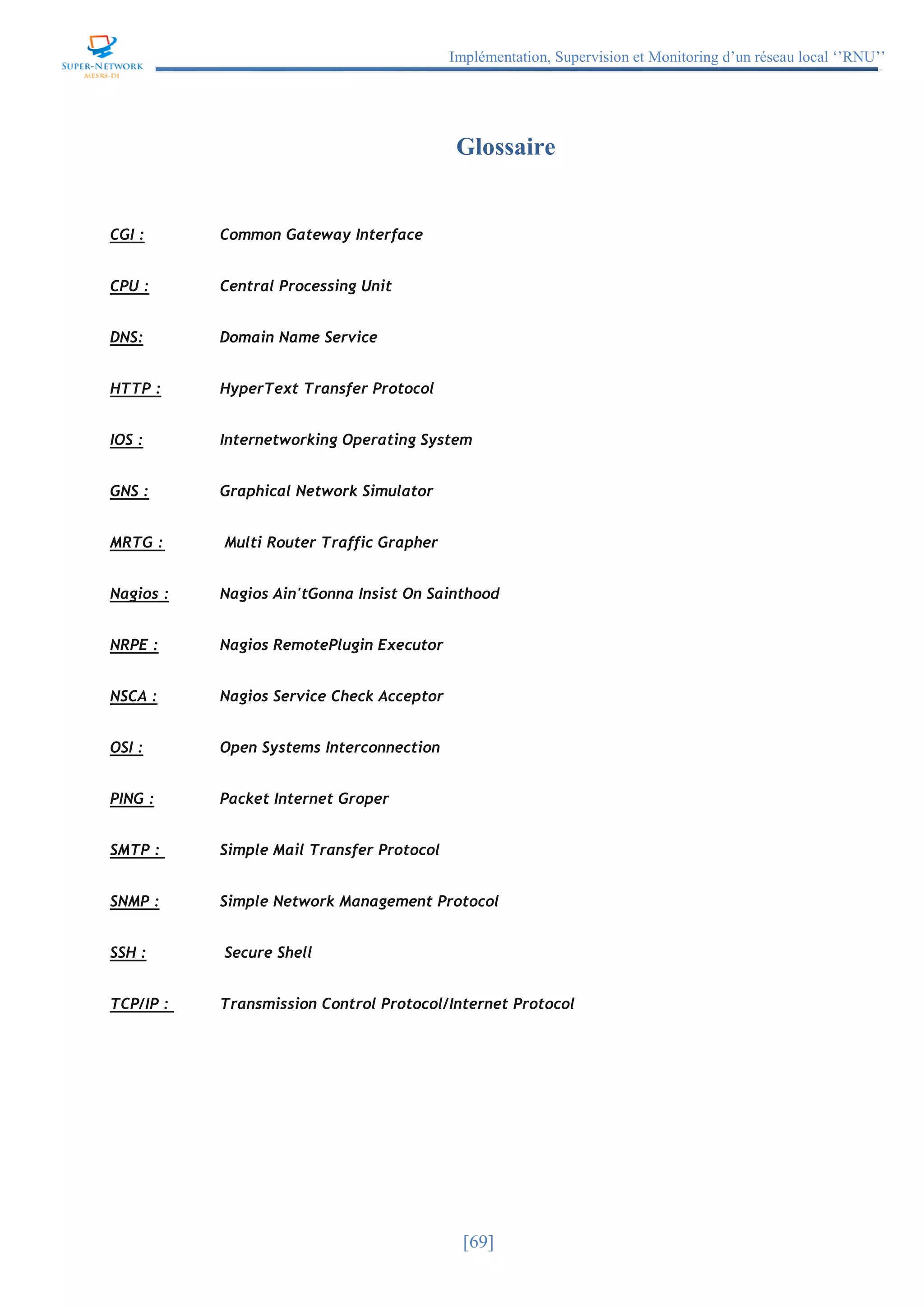 Implémentation, Supervision et Monitoring d’un réseau local ‘’RNU’’
[69]
Glossaire
CGI : Common Gateway Interface
CPU : Central Processing Unit
DNS: Domain Name Service
HTTP : HyperText Transfer Protocol
IOS : Internetworking Operating System
GNS : Graphical Network Simulator
MRTG : Multi Router Traffic Grapher
Nagios : Nagios Ain'tGonna Insist On Sainthood
NRPE : Nagios RemotePlugin Executor
NSCA : Nagios Service Check Acceptor
OSI : Open Systems Interconnection
PING : Packet Internet Groper
SMTP : Simple Mail Transfer Protocol
SNMP : Simple Network Management Protocol
SSH : Secure Shell
TCP/IP : Transmission Control Protocol/Internet Protocol
 