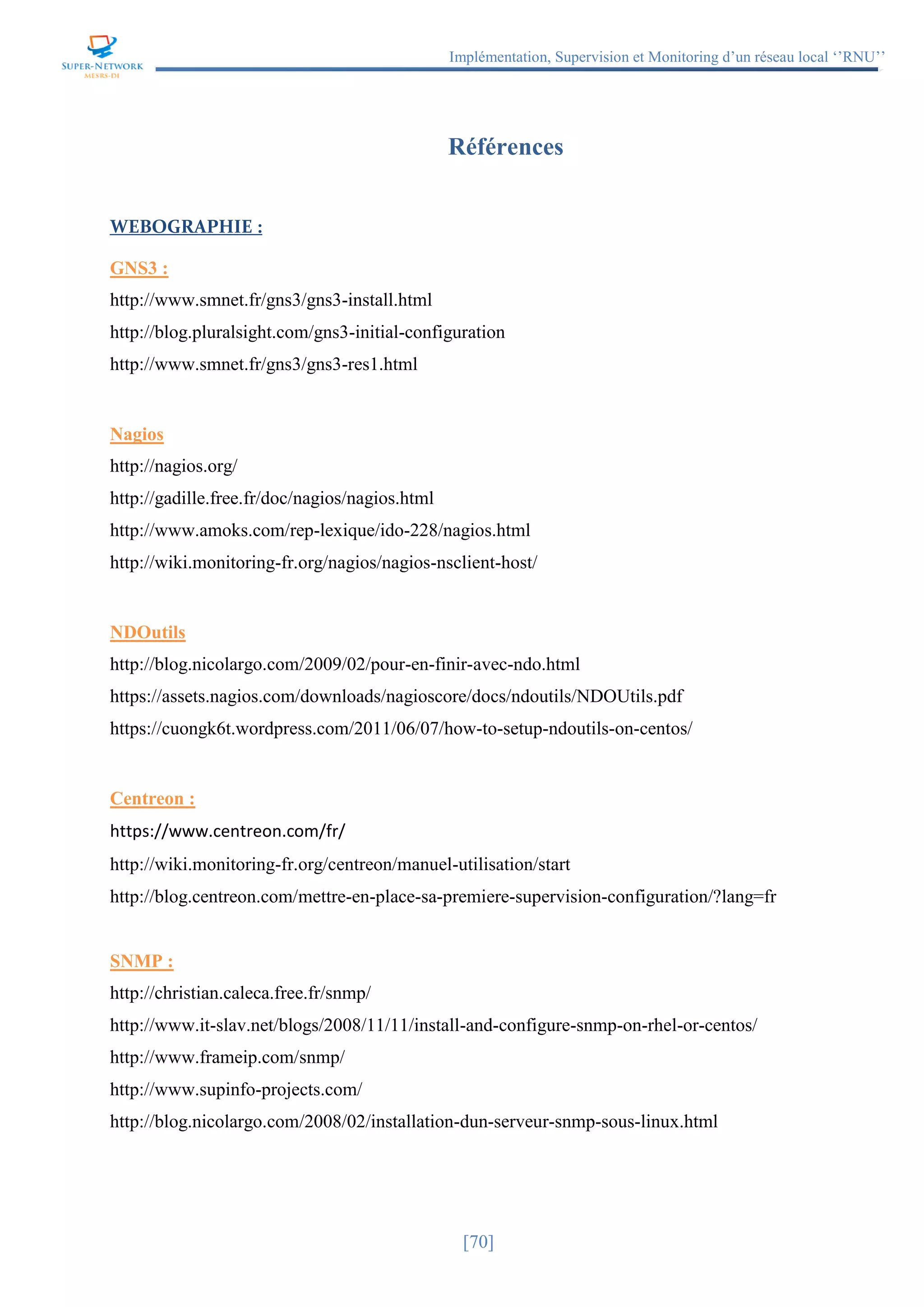 Implémentation, Supervision et Monitoring d’un réseau local ‘’RNU’’
[70]
Références
WEBOGRAPHIE :
GNS3 :
http://www.smnet.fr/gns3/gns3-install.html
http://blog.pluralsight.com/gns3-initial-configuration
http://www.smnet.fr/gns3/gns3-res1.html
Nagios
http://nagios.org/
http://gadille.free.fr/doc/nagios/nagios.html
http://www.amoks.com/rep-lexique/ido-228/nagios.html
http://wiki.monitoring-fr.org/nagios/nagios-nsclient-host/
NDOutils
http://blog.nicolargo.com/2009/02/pour-en-finir-avec-ndo.html
https://assets.nagios.com/downloads/nagioscore/docs/ndoutils/NDOUtils.pdf
https://cuongk6t.wordpress.com/2011/06/07/how-to-setup-ndoutils-on-centos/
Centreon :
https://www.centreon.com/fr/
http://wiki.monitoring-fr.org/centreon/manuel-utilisation/start
http://blog.centreon.com/mettre-en-place-sa-premiere-supervision-configuration/?lang=fr
SNMP :
http://christian.caleca.free.fr/snmp/
http://www.it-slav.net/blogs/2008/11/11/install-and-configure-snmp-on-rhel-or-centos/
http://www.frameip.com/snmp/
http://www.supinfo-projects.com/
http://blog.nicolargo.com/2008/02/installation-dun-serveur-snmp-sous-linux.html
 