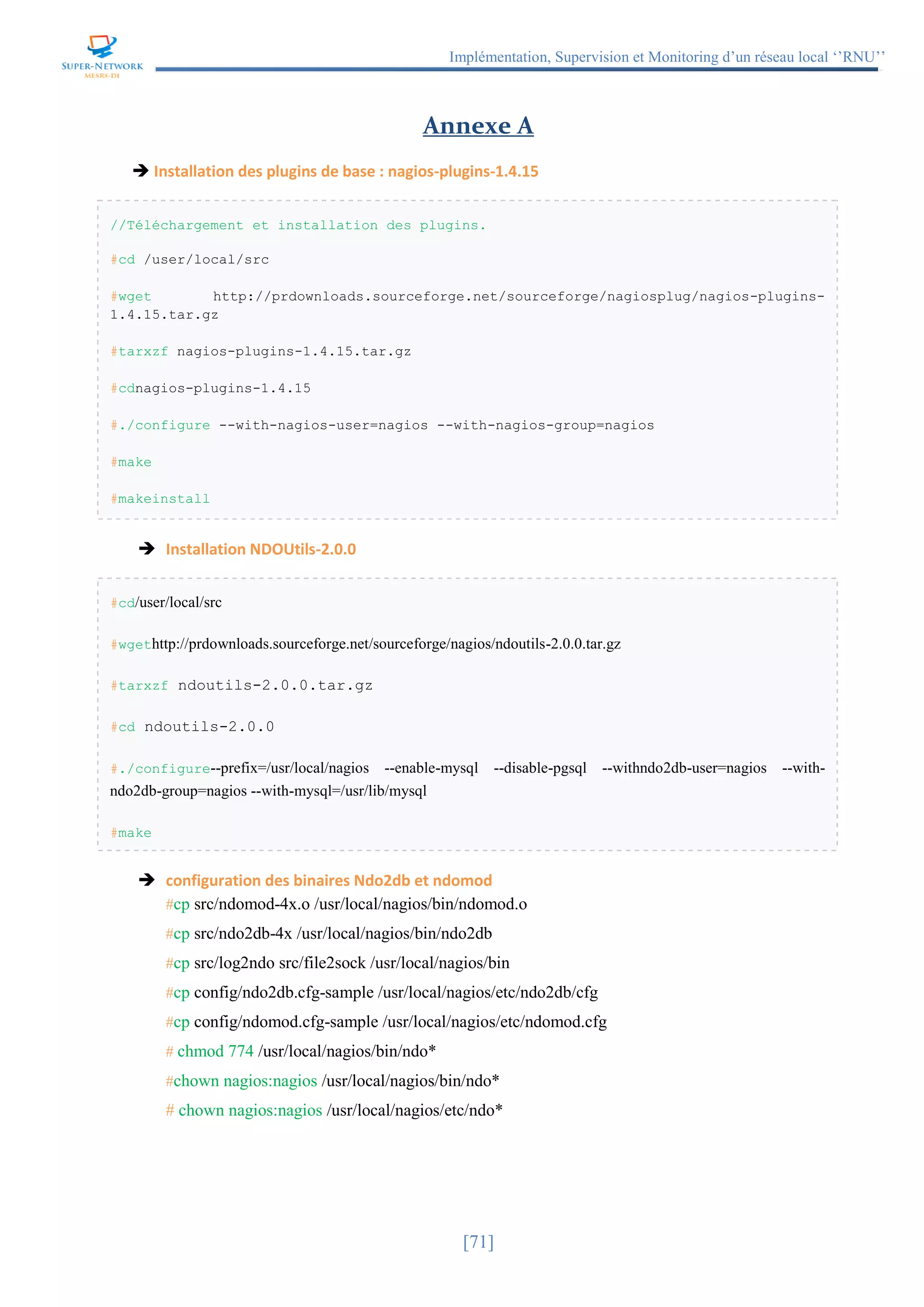 Implémentation, Supervision et Monitoring d’un réseau local ‘’RNU’’
[71]
Annexe A
 Installation des plugins de base : nagios-plugins-1.4.15
//Téléchargement et installation des plugins.
#cd /user/local/src
#wget http://prdownloads.sourceforge.net/sourceforge/nagiosplug/nagios-plugins-
1.4.15.tar.gz
#tarxzf nagios-plugins-1.4.15.tar.gz
#cdnagios-plugins-1.4.15
#./configure --with-nagios-user=nagios --with-nagios-group=nagios
#make
#makeinstall
 Installation NDOUtils-2.0.0
#cd/user/local/src
#wgethttp://prdownloads.sourceforge.net/sourceforge/nagios/ndoutils-2.0.0.tar.gz
#tarxzf ndoutils-2.0.0.tar.gz
#cd ndoutils-2.0.0
#./configure--prefix=/usr/local/nagios --enable-mysql --disable-pgsql --withndo2db-user=nagios --with-
ndo2db-group=nagios --with-mysql=/usr/lib/mysql
#make
 configuration des binaires Ndo2db et ndomod
#cp src/ndomod-4x.o /usr/local/nagios/bin/ndomod.o
#cp src/ndo2db-4x /usr/local/nagios/bin/ndo2db
#cp src/log2ndo src/file2sock /usr/local/nagios/bin
#cp config/ndo2db.cfg-sample /usr/local/nagios/etc/ndo2db/cfg
#cp config/ndomod.cfg-sample /usr/local/nagios/etc/ndomod.cfg
# chmod 774 /usr/local/nagios/bin/ndo*
#chown nagios:nagios /usr/local/nagios/bin/ndo*
# chown nagios:nagios /usr/local/nagios/etc/ndo*
 
