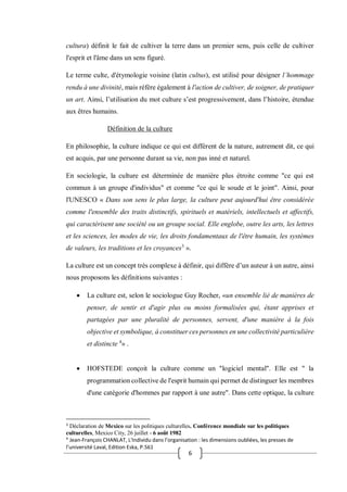 6
cultura) définit le fait de cultiver la terre dans un premier sens, puis celle de cultiver
l'esprit et l'âme dans un sens figuré.
Le terme culte, d'étymologie voisine (latin cultus), est utilisé pour désigner l’hommage
rendu à une divinité, mais réfère également à l'action de cultiver, de soigner, de pratiquer
un art. Ainsi, l’utilisation du mot culture s’est progressivement, dans l’histoire, étendue
aux êtres humains.
Définition de la culture
En philosophie, la culture indique ce qui est différent de la nature, autrement dit, ce qui
est acquis, par une personne durant sa vie, non pas inné et naturel.
En sociologie, la culture est déterminée de manière plus étroite comme "ce qui est
commun à un groupe d'individus" et comme "ce qui le soude et le joint". Ainsi, pour
l'UNESCO « Dans son sens le plus large, la culture peut aujourd'hui être considérée
comme l'ensemble des traits distinctifs, spirituels et matériels, intellectuels et affectifs,
qui caractérisent une société ou un groupe social. Elle englobe, outre les arts, les lettres
et les sciences, les modes de vie, les droits fondamentaux de l'être humain, les systèmes
de valeurs, les traditions et les croyances3
».
La culture est un concept très complexe à définir, qui diffère d’un auteur à un autre, ainsi
nous proposons les définitions suivantes :
 La culture est, selon le sociologue Guy Rocher, «un ensemble lié de manières de
penser, de sentir et d'agir plus ou moins formalisées qui, étant apprises et
partagées par une pluralité de personnes, servent, d'une manière à la fois
objective et symbolique, à constituer ces personnes en une collectivité particulière
et distincte 4
» .
 HOFSTEDE conçoit la culture comme un "logiciel mental". Elle est " la
programmation collective de l'esprit humain qui permet de distinguer les membres
d'une catégorie d'hommes par rapport à une autre". Dans cette optique, la culture
3
Déclaration de Mexico sur les politiques culturelles. Conférence mondiale sur les politiques
culturelles, Mexico City, 26 juillet - 6 août 1982
4
Jean-François CHANLAT, L'Individu dans l’organisation : les dimensions oubliées, les presses de
l’université Laval, Edition Eska, P.561
 