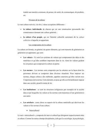 7
traduit une manière commune, de penser, de sentir, de communiquer, de produire,
etc.
Niveaux de la culture
Le mot culture renvoie, à la fois, à deux acceptions différentes :
 la culture individuelle de chacun qui est une construction personnelle des
connaissances donnant une culture générale ;
 la culture d'un peuple, qui est l'identité culturelle autrement dit la culture
collective à laquelle on appartient.
Les composantes de la culture
La culture est formée, en général, de quatre éléments, qui sont transmis de génération en
génération en apprenant, que sont :
 Les valeurs : Ce sont Les systèmes de valeurs qui comprennent des idées et des
matériaux et qu’elles semblent importants dans la vie. Ainsi les valeurs guident
les croyances qui composent la culture en partie.
 Les normes : Les normes sont composées par les attentes sur la façon dont les
personnes doivent se comporter dans diverses situations. Pour imposer ses
normes, chaque culture a des méthodes, appelées sanctions qu’elles varient avec
l’importance de la norme. Cette dernière, et pour qu’elle soit formellement imposé
dans une société, prend le statut de loi.
 Les institutions : ce sont les structures (religieuses par exemple) de la société
dans et par lesquelles les valeurs et les normes sont transmises d’une génération à
une autre.
 Les artefacts : toute chose ou aspects de la culture matérielle qui décrivent les
valeurs et les normes d’une culture.
 Interculturel
Le mot « interculturel », composée de inter et culturel qui désignent respectivement entre
et culture. Comme les autres champs disciplinaire, (tels que La sociologie, la psychologie,
 