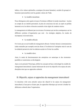 10
indien, et les valeurs spirituelles, cosmiques (la nature humaine), sociales (le groupe) et
humaines (personnelles) sont les grandes valeurs de l’Inde.
 Le modèle musulman
Nous distinguons entre quatre niveaux d’existence reflètent le monde musulman : la prise
en compte de ses intérêts personnels, la prise de conscience du mal, un esprit en parfaite
harmonie avec les désirs et besoins essentiels et des règles de conduite strictes.
Le management est influencé par ces niveaux d’existence qui ont des conséquences sur les
différents systèmes d’organisation que sont : les stratégies adaptées, les modes de
récompense et de motivation.
 Le modèle africain
Il n’existe pas un seul modèle de management africain. Certains facteurs communautaires
(aides mutuelles par exemple) sont des freins à l’évolution de l’entreprise mais le sens de
la solidarité permet de créer la cohésion sociale et d’éviter les conflits.
 Le modèle slave
Ainsi, le mode de fonctionnement des entreprises est autarcique et des économies
parallèles et souterraines se développent.
Apres avoir présenté l’historique, définit les concepts de base et développé les modèle du
management interculturel, il parait intéressant de savoir les objectifs et les enjeux de cette
discipline ainsi que ses approches culturels.
II. Objectifs, enjeux et approches du management interculturel
Ce deuxième volet serra articuler autour des objectif et les enjeux du management
interculturel, d’une part et d’autre part, les approches théorique qui servent à étudier les
déférences culturels dans l’organisation.
 