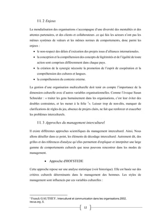 12
I I. 2 Enjeux
La mondialisation des organisations s’accompagne d‘une diversité des mentalités et des
attentes partenaires, et des clients et collaborateurs .ce qui fais les acteurs n’ont pas les
mêmes systèmes de valeurs et les mêmes normes de comportements, donc parmi les
enjeux :
 le non-respect des délais d’exécution des projets issus d’alliances internationales.
 la conception et la compréhension des concepts de légitimités et de l’égalité de toute
action sont comprises différemment dans chaque pays.
 la création de la synergie nécessite la promotion de l’esprit de coopération et la
compréhension des cultures et langues.
 la compréhension du contexte externe.
La gestion d’une organisation multiculturelle doit tenir en compte l’importance de la
dimension culturelle avec d’autres variables organisationnelles. Comme l’évoque Susan
Schneider : « traiter les gens humainement dans les organisations, c’est leur éviter des
doubles contraintes, et les mener à la folie 7
». Laisser trop de non-dits, manquer de
clarifications de règles du jeu, absence de projets clairs, ne fait que renforcer et exacerber
les problèmes interculturels.
I I. 3 Approches du management interculturel
Il existe différentes approches scientifiques du management interculturel. Ainsi, Nous
allons détailler dans ce point, les éléments de décodage interculturel. Autrement dit, des
grilles et des références d'analyse qu’elles permettent d'expliquer et interpréter une large
gamme de comportements culturels que nous pouvons rencontrer dans les modes de
management.
 Approche d'HOFSTEDE
Cette approche repose sur une analyse statistique (voir historique). Elle est basée sur des
critères culturels déterminants dans le management des hommes. Les styles de
management sont influencés par ces variables culturelles :
7
Franck GAUTHEY. Interculturel et communication dans les organisations.2002,
revus.org ,5.
 