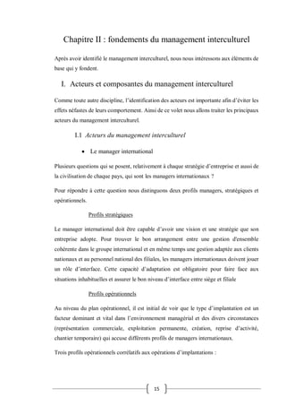 15
Chapitre II : fondements du management interculturel
Après avoir identifié le management interculturel, nous nous intéressons aux éléments de
base qui y fondent.
I. Acteurs et composantes du management interculturel
Comme toute autre discipline, l’identification des acteurs est importante afin d’éviter les
effets néfastes de leurs comportement. Ainsi de ce volet nous allons traiter les principaux
acteurs du management interculturel.
I.1 Acteurs du management interculturel
 Le manager international
Plusieurs questions qui se posent, relativement à chaque stratégie d’entreprise et aussi de
la civilisation de chaque pays, qui sont les managers internationaux ?
Pour répondre à cette question nous distinguons deux profils managers, stratégiques et
opérationnels.
Profils stratégiques
Le manager international doit être capable d’avoir une vision et une stratégie que son
entreprise adopte. Pour trouver le bon arrangement entre une gestion d'ensemble
cohérente dans le groupe international et en même temps une gestion adaptée aux clients
nationaux et au personnel national des filiales, les managers internationaux doivent jouer
un rôle d’interface. Cette capacité d’adaptation est obligatoire pour faire face aux
situations inhabituelles et assurer le bon niveau d’interface entre siège et filiale
Profils opérationnels
Au niveau du plan opérationnel, il est initial de voir que le type d’implantation est un
facteur dominant et vital dans l’environnement managérial et des divers circonstances
(représentation commerciale, exploitation permanente, création, reprise d’activité,
chantier temporaire) qui accuse différents profils de managers internationaux.
Trois profils opérationnels corrélatifs aux opérations d’implantations :
 
