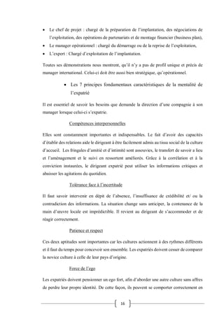 16
 Le chef de projet : chargé de la préparation de l’implantation, des négociations de
l’exploitation, des opérations de partenariats et de montage financier (business plan),
 Le manager opérationnel : chargé du démarrage ou de la reprise de l’exploitation,
 L’expert : Chargé d’exploitation de l’implantation.
Toutes ses démonstrations nous montrent, qu’il n’y a pas de profil unique et précis de
manager international. Celui-ci doit être aussi bien stratégique, qu’opérationnel.
 Les 7 principes fondamentaux caractéristiques de la mentalité de
l’expatrié
Il est essentiel de savoir les besoins que demande la direction d’une compagnie à son
manager lorsque celui-ci s’expatrie.
Compétences interpersonnelles
Elles sont constamment importantes et indispensables. Le fait d’avoir des capacités
d’établir des relations aide le dirigeant à être facilement admis au tissu social de la culture
d’accueil. Les fringales d’amitié et d’intimité sont assouvies, le transfert de savoir a lieu
et l’aménagement et le suivi en ressortent améliorés. Grâce à la corrélation et à la
conviction instaurées, le dirigeant expatrié peut utiliser les informations critiques et
abaisser les agitations du quotidien.
Tolérance face à l’incertitude
Il faut savoir intervenir en dépit de l’absence, l’insuffisance de crédibilité et/ ou la
contradiction des informations. La situation change sans anticiper, la contenance de la
main d’œuvre locale est imprédictible. Il revient au dirigeant de s’accommoder et de
réagir correctement.
Patience et respect
Ces deux aptitudes sont importantes car les cultures actionnent à des rythmes différents
et il faut du temps pour concevoir son ensemble. Les expatriés doivent cesser de comparer
la novice culture à celle de leur pays d’origine.
Force de l’ego
Les expatriés doivent pensionner un ego fort, afin d’aborder une autre culture sans affres
de perdre leur propre identité. De cette façon, ils peuvent se comporter correctement en
 