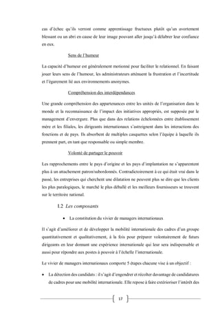 17
cas d’échec qu’ils verront comme apprentissage fructueux plutôt qu’un avortement
blessant ou un abri en cause de leur image pouvant aller jusqu’à délabrer leur confiance
en eux.
Sens de l’humeur
La capacité d’humeur est généralement motionné pour faciliter le relationnel. En faisant
jouer leurs sens de l’humour, les administrateurs atténuent la frustration et l’incertitude
et l’égarement lié aux environnements anonymes.
Compréhension des interdépendances
Une grande compréhension des appartenances entre les unités de l’organisation dans le
monde et la reconnaissance de l’impact des initiatives appropriés, est supposée par le
management d’envergure. Plus que dans des relations échelonnées entre établissement
mère et les filiales, les dirigeants internationaux s’astreignent dans les interactions des
fonctions et de pays. Ils absorbent de multiples casquettes selon l’équipe à laquelle ils
prennent part, en tant que responsable ou simple membre.
Volonté de partager le pouvoir
Les rapprochements entre le pays d’origine et les pays d’implantation ne s’apparentent
plus à un attachement patron/subordonnés. Contradictoirement à ce qui était vrai dans le
passé, les entreprises qui cherchent une dilatation ne peuvent plus se dire que les clients
les plus paralogiques, le marché le plus déballé et les meilleurs fournisseurs se trouvent
sur le territoire national.
I.2 Les composants
 La constitution du vivier de managers internationaux
Il s’agit d’améliorer et de développer la mobilité internationale des cadres d’un groupe
quantitativement et qualitativement, à la fois pour préparer volontairement de futurs
dirigeants en leur donnant une expérience internationale qui leur sera indispensable et
aussi pour répondre aux postes à pouvoir à l’échelle l’internationale.
Le vivier de managers internationaux comporte 5 étapes chacune vise à un objectif :
 La détection des candidats : il s’agit d’engendrer et récolter davantage de candidatures
de cadres pour une mobilité internationale. Elle repose à faire extérioriser l’intérêt des
 